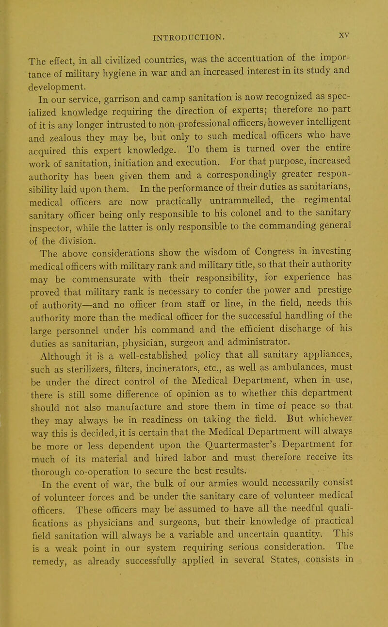 The effect, in all civilized countries, was the accentuation of the impor- tance of military hygiene in war and an increased interest in its study and development. In our service, garrison and camp sanitation is now recognized as spec- ialized knowledge requiring the direction of experts; therefore no part of it is any longer intrusted to non-professional officers, however intelligent and zealous they may be, but only to such medical officers who have acquired this expert knowledge. To them is turned over the entire work of sanitation, initiation and execution. For that purpose, increased authority has been given them and a correspondingly greater respon- sibility laid upon them. In the performance of their duties as sanitarians, medical officers are now practically untrammelled, the regimental sanitary officer being only responsible to his colonel and to the sanitary inspector, while the latter is only responsible to the commanding general of the division. The above considerations show the wisdom of Congress in. investing medical officers with military rank and military title, so that their authority may be commensurate with their responsibility, for experience has proved that mihtary rank is necessary to confer the power and prestige of authority—and no officer from staff or line, in the field, needs this authority more than the medical officer for the successful handling of the large personnel under his command and the efficient discharge of his duties as sanitarian, physician, surgeon and administrator. Although it is a well-established policy that all sanitary appliances, such as sterilizers, filters, incinerators, etc., as well as ambulances, must be under the direct control of the Medical Department, when in use, there is still some difference of opinion as to whether this department should not also manufacture and store them in time of peace so that they may always be in readiness on taking the field. But whichever way this is decided, it is certain that the Medical Department will always be more or less dependent upon the Quartermaster's Department for much of its material and hired labor and must therefore receive its thorough co-operation to secure the best results. In the event of war, the bulk of our armies would necessarily consist of volunteer forces and be under the sanitary care of volunteer medical officers. These officers may be assumed to have all the needful quali- fications as physicians and surgeons, but their knowledge of practical field sanitation will always be a variable and uncertain quantity. This is a weak point in our system requiring serious consideration. The remedy, as already successfully appHed in several States, consists in