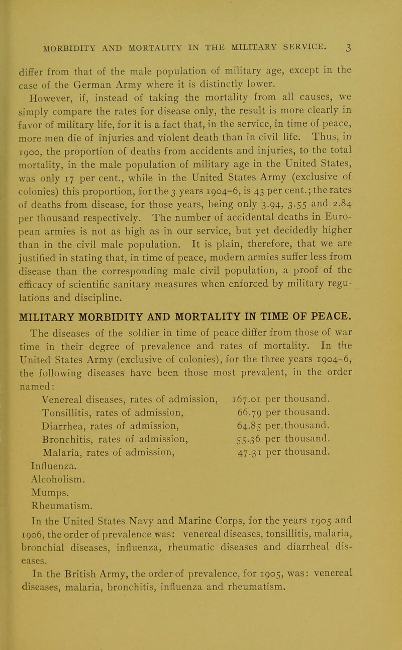 differ from that of the male population of military age, except in the case of the German Army where it is distinctly lower. However, if, instead of taking the mortality from all causes, we simply compare the rates, for disease only, the result is more clearly in favor of military life, for it is a fact that, in the service, in time of peace, more men die of injuries and violent death than in civil life. Thus, in 1900, the proportion of deaths from accidents and injuries, to the total mortality, in the male population of military age in the United States, was only 17 per cent., while in the United States Army (exclusive of colonies) this proportion, for the 3 years 1904-6, is 43 per cent.; the rates of deaths from disease, for those years, being only 3.94, 3.55 and 2.84 per thousand respectively. The number of accidental deaths in Euro- pean armies is not as high as in our service, but yet decidedly higher than in the civil male population. It is plain, therefore, that we are justified in stating that, in time of peace, modern armies suffer less from disease than the corresponding male civil population, a proof of the efficacy of scientific sanitary measures when enforced by military regu- lations and discipline. MILITARY MORBIDITY AND MORTALITY IN TIME OF PEACE. The diseases of the soldier in time of peace differ from those of war time in their degree of prevalence and rates of mortality. In the United States Army (exclusive of colonies), for the three years 1904-6, the following diseases have been those most prevalent, in the order named: Venereal diseases, rates of admission, 167.01 per thousand. Tonsillitis, rates of admission, 66.79 per thousand. Diarrhea, rates of admission, 64.85 per.thousand. Bronchitis, rates of admission, 55-36 per thousand. Malaria, rates of admission, 47-31 per thousand. Influenza. Alcoholism. Mumps. Rheumatism. In the United States Navy and Marine Corps, for the years 1905 and 1906, the order of prevalence was: venereal diseases, tonsillitis, malaria, bronchial diseases, influenza, rheumatic diseases and diarrheal dis- eases. In the British Army, the order of prevalence, for 1905, was: venereal diseases, malaria, bronchitis, influenza and rheumatism.