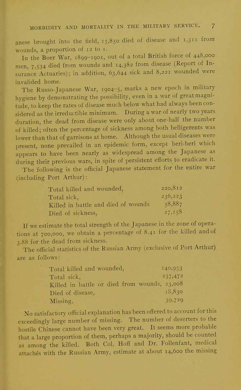 anese brought into the field, 15,850 died of disease and 1,311 from wounds, a proportion of 12 to i. In the Boer War, 1899-1901, out of a total British force of 448,000 men, 7,534 died from wounds and 14,382 from disease (Report of In- surance Actuaries); in addition, 63,644 sick and 8,221 wounded were invalided home. The Russo-Japanese War, 1904-5, marks a new epoch in military hygiene by demonstrating the possibility, even in a war of great magni- tude, to keep the rates of disease much below what had always been con- sidered as the irreductible minimum. During a war of nearly two years duration, the dead from disease were only about one-half the number of killed; often the percentage of sickness among both belligerents was lower than that of garrisons at home. Although the usual diseases were present, none prevailed in an epidemic form, except beri-beri which appears to have been nearly as widespread among the Japanese as during their previous wars, in spite of persistent efforts to eradicate it. The following is the official Japanese statement for the entire war (including Port Arthur): Total killed and wounded, 220,812 Total sick, 236,223 Killed in battle and died of wounds 58,887 Died of sickness, 27,158 If we estimate the total strength of the Japanese in the zone of opera- tions at 700,000, we obtain a percentage of 8.41 for the killed and of 3.88 for the dead from sickness. The official statistics of the Russian Army (exclusive of Port Arthur) are as follows: Total killed and wounded, i4o,9S3 Total sick, 237,472 Killed in battle or died from wounds, 23,008 Died of disease, 18,830 Missing, 39-729 No satisfactory official explanation has been offered to account for this exceedingly large number of missing. The number of deserters to the hostile Chinese cannot have been very great. It seems more probable that a large proportion of them, perhaps a majority, should be counted as among the killed. Both Col. Hoff and Dr. Follenfant, medical attaches with the Russian Army, estimate at about 14,600 the missing