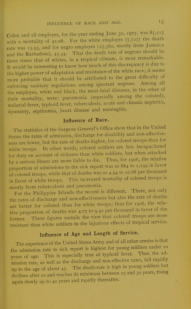 INFLUENCE OF RACE AND AGE. Colon and all employes, for the year ending June 30, 1907, was 87,215 with a mortality of 42.08. For the white employes (7,727) the death rate was 15.93, and for negro employes (25,360, mostly from Jamaica and the Barbadoes), 45-34. That the death rate of negroes should be three times that of whites, in a tropical climate, is most remarkable. It would be interesting to know how much of this discrepancy is due to the higher power of adaptation and resistance of the white race; it seems more probable that it should be attributed to the great difficulty of enforcing sanitary regulations among ignorant negroes. Among all the employes, white and black, the most fatal diseases, in the other of their mortality, were: pneumonia (especially among the colored), malarial fever, typhoid fever, tuberculosis, acute and chronic nephritis, dysentery, septicemia, heart disease and meningitis. Influence of Race. The statistics of the Surgeon General's Office show that in the United States the rates of admission, discharge for disability and non-effective- ness are lower, but the rate of deaths higher, for colored troops than for white troops. In other words, colored soldiers are less incapacitated for duty on account of sickness than white soldiers, but when attacked by a serious illness are more liable to die. Thus, for 1906, the relative proportion of admissions to the sick report was as 884 to 1,199 m favor of colored troops, while that of deaths was as 4-94 to 10.68 per thousand in favor of white troops. This increased mortality of colored troops is mostly from tuberculosis and pneumonia. For the Philippine Islands the record is different. There, not only the rates of discharge and non-effectiveness but also the rate of deaths are better for colored than for white troops; thus for 1906, the rela- tive proportion of deaths was 4.07 to 9.42 per thousand in favor of the former These figures sustain the view that colored troops are more resistant than white soldiers to the injurious effects of tropical service. Influence of Age and Length of Service. The experience of the United States Army and of all other armies is that the admission rate to sick report is highest for young soldiers under 20 years of age. This is especially true of typhoid fever. Then the ad- mission rate, as well as the discharge and non-effective rates, fall rapidly up to the age of about 45- The death-rate is high in young soldiers but declines after 20 and reaches its minimum between 25 and 30 years, rising again slowly up to 40 years and rapidly thereafter.