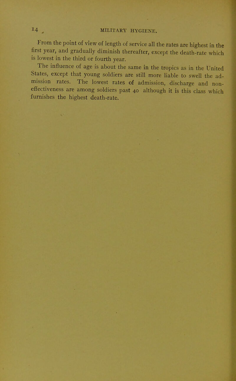 From the point of view of length of service all the rates are highest in the first year, and gradually diminish thereafter, except the death-rate which is lowest in the third or fourth year. The influence of age is about the same in the tropics as in the United States, except that young soldiers are still more liable to swell the ad- mission rates. The lowest rates of admission, discharge and non- eflfectiveness are among soldiers past 40 although it is this class which furnishes the highest death-rate.