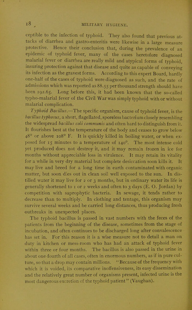 If MILITARY HYGIENE. ceptible to the infection of typlioid. They also found that previous at- tacks of diarrhea and gastro-enteritis were likewise in a large measure protective. Hence their conclusion that, during the prevalence of an epidemic of typhoid fever, many of the cases heretofore diagnosed malarial fever or diarrhea are really mild and atypical forms of typhoid, insuring protection against that disease and quite as capable of conveying its infection as the gravest forms. According to this expert Board, hardly one-half of the cases of typhoid were diagnosed as such, and the rate of admissions which was reported as 88.55 per thousand strength should have been 192.65. Long before this, it had been known that the so-called typho-malarial fever of the Civil War was simply typhoid with or without malarial complication. Typhoid Bacillus.—The specific organism, cause of typhoid fever, is the bacillus typhosus, a short, flagellated, sporeless bacterium closely resembling the widespread bacillus coli communis and often hard to distinguish from it. It flourishes best at the temperature of the body and ceases to grow below 48° or above 108° F. It is quickly killed in boiling water, or when ex- posed for 15 minutes to a temperature of 140°. The most intense cold yet produced does not destroy it, and it may remain frozen in ice for months without appreciable loss in virulence. It may retain its vitality for a while in very dry material but complete desiccation soon kills it. It may live and breed for a long time in earth contaminated with organic matter, but soon dies out in clean soil well exposed to the sun. In dis- tilled water it may live for 2 or 3 months, but in ordinary water its life is generally shortened to i or 2 weeks and often to 3 days (E. O. Jordan) by competition with saprophytic bacteria. In sewage, it tends rather to decrease than to multiply. In clothing and tentage, this organism may survive several weeks and be carried long distances, thus producing fresh outbreaks in unexpected places. The typhoid bacillus is passed in vast numbers with the feces of the patients from the beginning of the disease, sometimes from the stage of incubation, and often continues to be discharged long after convalescence has set in. For this reason it is a wise measure not to detail a man on duty in kitchen or mess-room who has had an attack of typhoid fever within three or four months. The bacillus is also passed in the urine in about one-fourth of all cases, often in enormous numbers, as if in pure cul- ture, so that a drop may contain millions. Because of the frequency with which it is voided, its comparative inoffensiveness, its easy dissemination and the relatively great number of organisms present, infected urine is the most dangerous excretion of the typhoid patient (Vaughan).