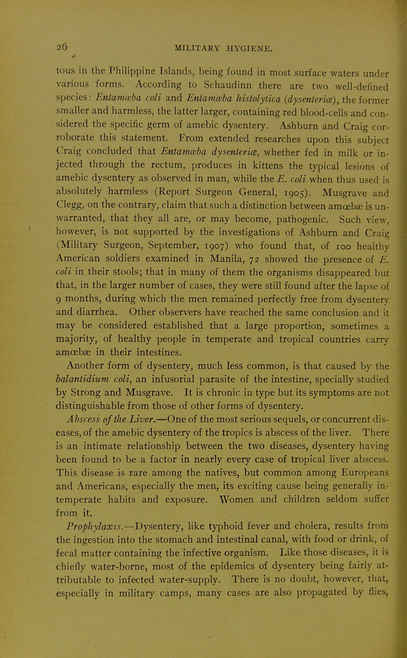 tous in the Philippine Islands, being found in most surface waters under various forms. According to Schaudinn there are two well-defined species: Entamwba coli and Entamceba histolytica {dys enter ice), the former smaller and harmless, the latter larger, containing red blood-cells and con- sidered the specific germ of amebic dysentery. Ashburn and Craig cor- roborate this statement. From extended researches upon this subject Craig concluded that Entamceba dysenierice, whether fed in milk or in- jected through the rectum, produces in kittens the typical lesions of amebic dysentery as observed in man, while the E. coli when thus used is absolutely harmless (Report Surgeon General, 1905). Musgrave and Clegg, on the contrary, claim that such a distinction between amoebas is un- warranted, that they all are, or may become, pathogenic. Such view, however, is not supported by the investigations of Ashburn and Craig (Military Surgeon, September, 1907) who found that, of 100 healthy American soldiers examined in Manila, 72 showed the presence of E. coli in their stools; that in many of them the organisms disappeared but that, in the larger number of cases, they were still found after the lapse of 9 months, during which the men remained perfectly free from dysentery and diarrhea. Other observers have reached the same conclusion and it may be considered established that a large proportion, sometimes a majority, of healthy people in temperate and tropical countries carry amoebje in their intestines. Another form of dysentery, much less common, is that caused by the halantidium coli, an infusorial parasite of the intestine, specially studied by Strong and Musgrave. It is chronic in type but its symptoms are not distinguishable from those of other forms of dysentery. Abscess of the Liver.—One of the most serious sequels, or concurrent dis- eases, of the amebic dysentery of the tropics is abscess of the liver. There is an intimate relationship between the two diseases, dysentery having been found to be a factor in nearly every case of tropical liver abscess. This disease is rare among the natives, but common among Europeans and Americans, especially the men, its exciting cause being generally in- temperate habits and exposure. Women and children seldom suffer from it. Prophylaxis.—Dysentery, like typhoid fever and cholera, results from the ingestion into the stomach and intestinal canal, with food or drink, of fecal matter containing the infective organism. Like those diseases, it is chiefly water-borne, most of the epidemics of dysentery being fairly at- tributable to infected water-supply. There is no doubt, however, that, especially in military camps, many cases are also propagated by flies,