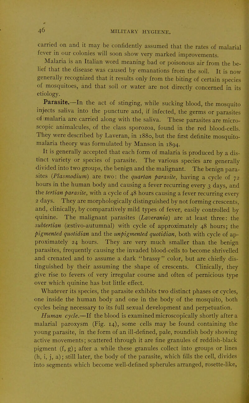 carried on and it may be confidently assumed that the rates of malarial fever in our colonies will soon show very marked improvements. Malaria is an Italian word meaning bad or poisonous air from the be- lief that the disease was caused by emanations from the soil. It is now generally recognized that it results only from the biting of certain species of mosquitoes, and that soil or water are not directly concerned in its etiology. Parasite.—In the act of stinging, while sucking blood, the mosquito injects saliva into the puncture and, if infected, the germs or parasites of malaria are carried along with the saliva. These parasites are micro- scopic animalcules, of the class sporozoa, found in the red blood-cells. They were described by Laveran, in 1880, but the first definite mosquito- malaria theory was formulated by Manson in 1894. It is generally accepted that each form of malaria is produced by a dis- tinct variety or species of parasite. The various species are generally divided into two groups, the benign and the malignant. The benign para- sites {Plasmodium) are two: the quartan parasite, having a cycle of 72 hours in the human body and causing a fever recurring every 3 days, and the tertian parasite, with a cycle of 48 hours causing a fever recurring ever}- 2 days. They are morphologically distinguished by not forming crescents, and, clinically, by comparatively mild types of fever, easily controlled by •quinine. The malignant parasites (Laverania) are at least three: the subtertian (aestivo-autumnal) with cycle of approximately 48 hours; the pigmented quotidian and the unpigmented quotidian, both with cycle of ap- proximately 24 hours. They are very much smaller than the benign parasites, frequently causing the invaded blood-cells to become shrivelled and crenated and to assume a dark brassy color, but are chiefly dis- tinguished by their assuming the shape of crescents. CHnically, they give rise to fevers of very irregular course and often of pernicious type over which quinine has but little effect. Whatever its species, the parasite exhibits two distinct phases or cycles, one inside the human body and one in the body of the mosquito, both cycles being necessary to its full sexual development and perpetuation. Human cycle.—If the blood is examined microscopically shortly after a malarial paroxysm (Fig. 14), some cells may be found containing the young parasite, in the form of an ill-defined, pale, roundish body showing active movements; scattered through it are fine granules of reddish-black pigment (f, g); after a while these granules collect into groups or lines (h, i, j, a); still later, the body of the parasite, which fills the cell, divides into segments which become well-defined spherules arranged, rosette-like,