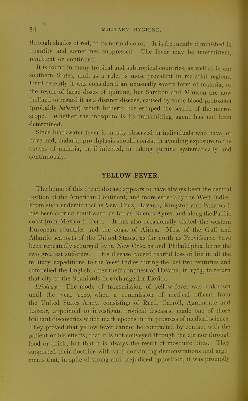 through shades of red, to its normal color. It is frequently diminished in quantity and sometimes suppressed. The fever may be intermittent, remittent or continued. It is found in many tropical and subtropical countries, as well as in our southern States, and, as a rule, is most prevalent in malarial regions. Until recently it w^as considered an unusually severe form of malaria, or the result of large doses of quinine, but Sambon and Manson are now inclined to regard it as a distinct disease, caused by some blood protozoon (probably babesia) which hitherto has escaped the search of the micro- scope. Whether the mosquito is its transmitting agent has not been determined. Since blackwater fever is mostly observed in individuals who have, or have had, malaria, prophylaxis should consist in avoiding exposure to the causes of malaria, or, if infected, in taking quinine systematically and continuously. YELLOW FEVER. The home of this dread disease appears to have always been the central portion of the American Continent, and more especially the West Indies. From such endemic foci as Vera Cruz, Havana, Kingston and Panama it has been carried southward as far as Buenos Ayres, and along the Pacific coast from Mexico to Peru. It has also occasionally visited the western European countries and the coast of Africa. Most of the Gulf and Atlantic seaports of the United States, as far north as Providence, have been repeatedly scourged by it, New Orleans and Philadelphia being the two greatest sufferers. This disease caused fearful loss of life in all the military expeditions to the West Indies during the last two centuries and compelled the English, after their conquest of Havana, in 1763, to return that city to the Spaniards in exchange for Florida Etiology.—The mode of transmission of yellow fever -was unknown until the year 1900, when a commission of medical officers from the United States Army, consisting of Reed, Carroll, Agramonte and Lazear, appointed to investigate tropical diseases, made one of those brilliant discoveries which mark epochs in the progress of medical science. They proved that yellow fever cannot be contracted by contact with the patient or his effects; that it is not conveyed through the air nor through food or drink, but that it is always the result of mosquito bites. They supported their doctrine with such convincing demonstrations and argu- ments that, in spite of strong and prejudiced oi)position, it was promptly