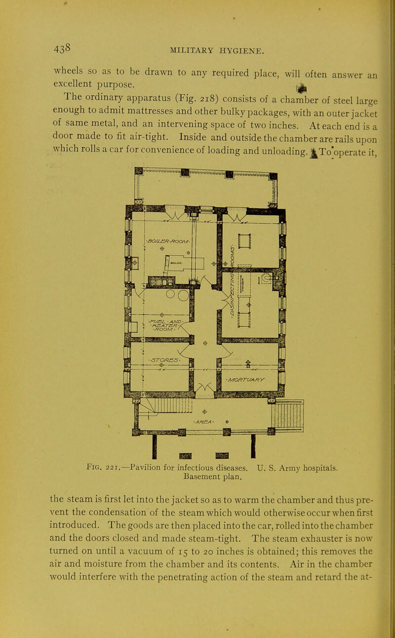 433 wheels so as to be drawn to any required place, will often answer an excellent purpose. 1^ The ordinary apparatus (Fig. 218) consists of a chamber of steel large enough to admit mattresses and other bulky packages, with an outer jacket of same metal, and an intervening space of two inches. At each end is a door made to fit air-tight. Inside and outside the chamber are rails upon which rolls a car for convenience of loading and unloading. ^To'operate it. Fig. 221,—Pavilion for infectious diseases. Basement plan. U. S. Army hospitals. the steam is first let into the jacket so as to warm the chamber and thus pre- vent the condensation of the steam which would otherwise occur when first introduced. The goods are then placed into the car, rolled into the chamber and the doors closed and made steam-tight. The steam exhauster is now turned on until a vacuum of 15 to 20 inches is obtained; this removes the air and moisture from the chamber and its contents. Air in the chamber would interfere with the penetrating action of the steam and retard the at-