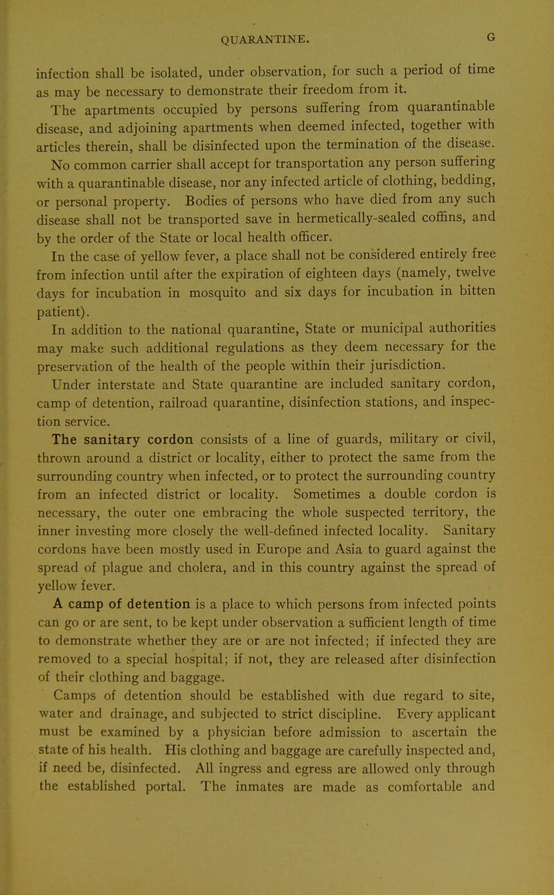 G infection shall be isolated, under observation, for such a period of time as may be necessary to demonstrate their freedom from it. The apartments occupied by persons suffering from quarantinable disease, and adjoining apartments when deemed infected, together with articles therein, shall be disinfected upon the termination of the disease. No common carrier shall accept for transportation any person suffering with a quarantinable disease, nor any infected article of clothing, bedding, or personal property. Bodies of persons who have died from any such disease shall not be transported save in hermetically-sealed coflans, and by the order of the State or local health ofl&cer. In the case of yellow fever, a place shall not be considered entirely free from infection until after the expiration of eighteen days (namely, twelve days for incubation in mosquito and six days for incubation in bitten patient). In addition to the national quarantine. State or municipal authorities may make such additional regulations as they deem necessary for the preservation of the health of the people within their jurisdiction. Under interstate and State quarantine are included sanitary cordon, camp of detention, railroad quarantine, disinfection stations, and inspec- tion service. The sanitary cordon consists of a line of guards, military or civil, thrown around a district or locaUty, either to protect the same from the surrounding country when infected, or to protect the surrounding country from an infected district or locality. Sometimes a double cordon is necessary, the outer one embracing the whole suspected territory, the inner investing more closely the well-defined infected locality. Sanitary cordons have been mostly used in Europe and Asia to guard against the spread of plague and cholera, and in this country against the spread of yellow fever. A camp of detention is a place to which persons from infected points can go or are sent, to be kept under observation a suflncient length of time to demonstrate whether they are or are not infected; if infected they are removed to a special hospital; if not, they are released after disinfection of their clothing and baggage. Camps of detention should be established with due regard to site, water and drainage, and subjected to strict discipline. Every applicant must be examined by a physician before admission to ascertain the state of his health. His clothing and baggage are carefully inspected and, if need be, disinfected. All ingress and egress are allowed only through the established portal. The inmates are made as comfortable and