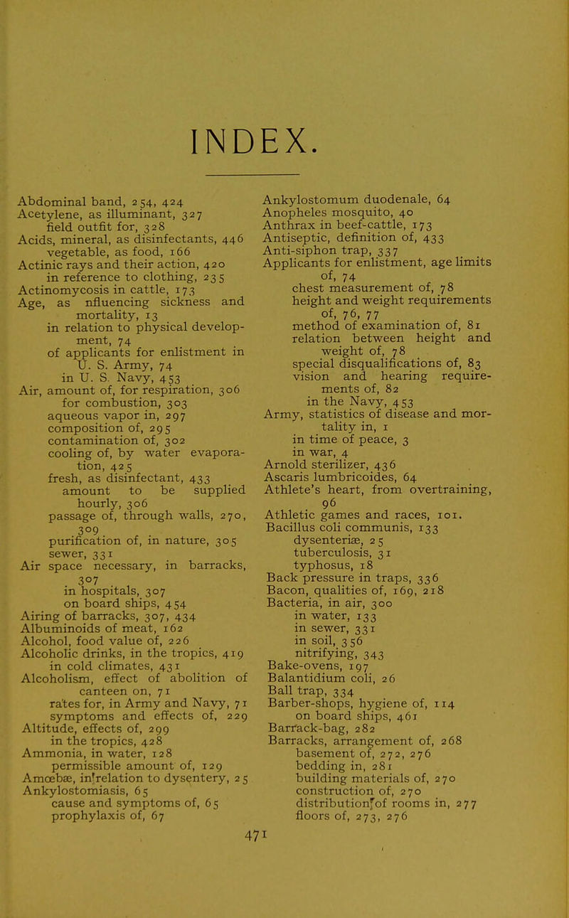 INDEX. Abdominal band, 254, 424 Acetylene, as illuminant, 327 field outfit for, 328 Acids, mineral, as disinfectants, 446 vegetable, as food, 166 Actinic rays and their action, 420 in reference to clothing, 235 Actinomycosis in cattle, 173 Age, as nfluencing sickness and mortality, 13 in relation to physical develop- ment, 74 of applicants for enlistment in U. S. Army, 74 in U. S. Navy, 453 Air, amount of, for respiration, 306 for combustion, 303 aqueous vapor in, 297 composition of, 295 contamination of, 302 cooling of, by water evapora- tion, 425 fresh, as disinfectant, 433 amount to be supplied hourly, 306 passage of, through walls, 270, 309 purification of, m nature, 305 sewer, 331 Air space necessary, in barracks, 307 in hospitals, 307 on board ships, 454 Airing of barracks, 307, 434 Albuminoids of meat, 162 Alcohol, food value of, 226 Alcoholic drinks, in the tropics, 419 in cold climates, 431 Alcoholism, effect of abolition of canteen on, 71 rates for, in Army and Navy, 71 symptoms and effects of, 229 Altitude, effects of, 299 in the tropics, 428 Ammonia, in water, 128 permissible amount of, 129 Amoebae, in^relation to dysentery, 2 5 Ankylostomiasis, 65 cause and symptoms of, 6 5 prophylaxis of, 67 Ankylostomum duodenale, 64 Anopheles mosquito, 40 Anthrax in beef-cattle, 173 Antiseptic, definition of, 433 Anti-siphon trap, 337 Applicants for enlistment, age limits of, 74 chest measurement of, 78 height and weight requirements of, 76, 77 method of examination of, 81 relation between height and weight of, 78 special disqualifications of, 83 vision and hearing require- ments of, 82 in the Navy, 453 Army, statistics of disease and mor- tality in, I in time of peace, 3 in war, 4 Arnold sterilizer, 436 Ascaris lumbricoides, 64 Athlete's heart, from overtraining, 96 Athletic games and races, loi. Bacillus coli communis, 133 dysenteriae, 2 5 tuberculosis, 31 typhosus, 18 Back pressure in traps, 336 Bacon, qualities of, 169, 218 Bacteria, in air, 300 in water, 133 in sewer, 331 in soil, 356 nitrifying, 343 Bake-ovens, 197 Balantidium coli, 26 Ball trap, 334 Barber-shops, hygiene of, 114 on board ships, 461 Barfack-bag, 282 Barracks, arrangement of, 268 basement of, 272, 276 bedding in, 281 building materials of, 270 construction of, 270 distributionfof rooms in, 277 floors of, 273, 276