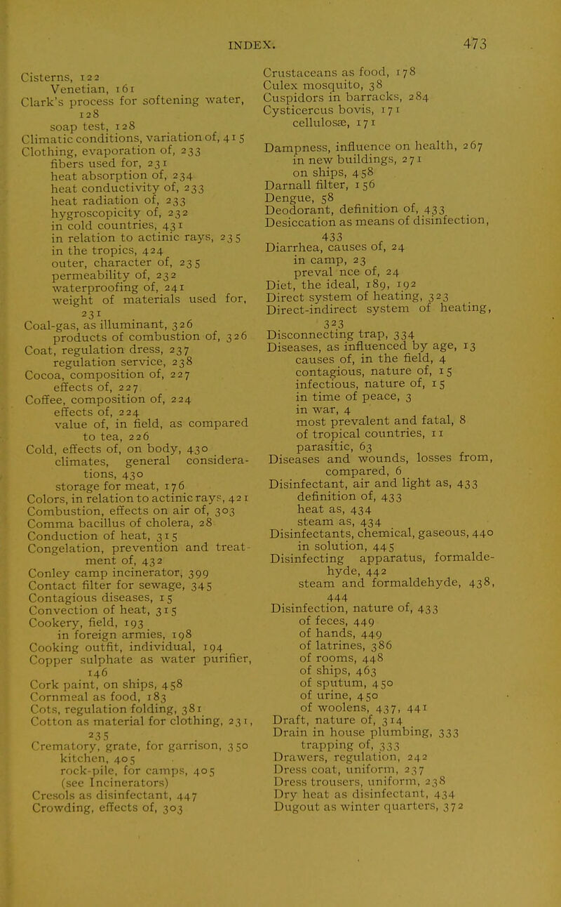 Cisterns, 122 Venetian, 161 Clark's process for softening water, 128 soap test, 128 Climatic conditions, variation of, 41 5 Clothing, evaporation of, 233 fibers used for, 231 heat absorption of, 234 heat conductivity of, 233 heat radiation of, 233 hygroscopicity of, 232 in cold countries, 431 in relation to actinic rays, 235 in the tropics, 424 outer, character of, 235 permeability of, 232 waterproofing of, 241 weight of materials used for, 231 Coal-gas, as illuminant, 326 products of combttstion of, 326 Coat, regulation dress, 237 regulation service, 238 Cocoa, composition of, 227 effects of, 227 Coffee, composition of, 224 effects of, 224 value of, in field, as compared to tea, 226 Cold, effects of, on body, 430 climates, general considera- tions, 430 storage for meat, 176 Colors, in relation to actinic ray?,421 Combustion, effects on air of, 303 Comma bacillus of cholera, 28 Conduction of heat, 315 Congelation, prevention and treat ment of, 432 Conley camp incinerator, 399 Contact filter for sewage, 345 Contagious diseases, 15 Convection of heat, 315 Cookery, field, 193 in foreign armies, 198 Cooking outfit, individual, 194 Copper sulphate as water purifier, 146 Cork paint, on ships, 458 Cornmeal as food, 183 Cots, regulation folding, 381 Cotton as material for clothing, 231, 23 5 Crematory, grate, for garrison, 3 50 kitchen, 405 rock-pile, for camps, 405 (see Incinerators) Cresols as disinfectant, 447 Crowding, effects of, 303 Crustaceans as food, 178 Culex mosquito, 38 Cuspidors in barracks, 284 Cysticercus bovis, 17 i cellulosas, 171 Dampness, influence on health, 267 in new buildings, 271 on ships, 458 Darnall filter, i 56 Dengue, 58 . . ^ Deodorant, definition of, 433 Desiccation as means of disinfection, 433 Diarrhea, causes of, 24 in camp, 23 preval nee of, 24 Diet, the ideal, 189, 192 Direct system of heating, 323 Direct-indirect system of heating, 323 Disconnecting trap, 334 Diseases, as influenced by age, 13 causes of, in the field, 4 contagious, nature of, 15 infectious, nature of, 15 in time of peace, 3 in war, 4 most prevalent and fatal, 8 of tropical countries, 11 parasitic, 63 Diseases and wounds, losses from, compared, 6 Disinfectant, air and light as, 433 definition of, 433 heat as, 434 steam as, 434 Disinfectants, chemical, gaseous, 440 in solution, 445 Disinfecting apparatus, formalde- hyde, 442 steam and formaldehyde, 438, 444 Disinfection, nature of, 433 of feces, 449 of hands, 449 of latrines, 386 of rooms, 448 of ships, 463 of sputum, 450 of urine, 450 of woolens, 437, 441 Draft, nature of, 314 Drain in house plumbing, 333 trapping of, 333 Drawers, regulation, 242 Dress coat, uniform, 237 Dress trousers, uniform, 238 Dry heat as disinfectant, 434 Dugout as winter quarters, 372