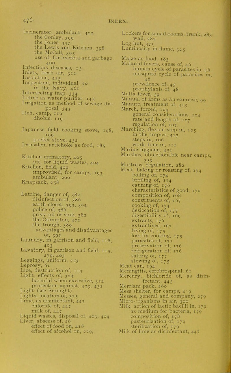 Incinerator, ambulant, 402 the Conley, 399 the Jones, 397 the Lewis and Kitchen, 398 the McCall, 395 use of, for excreta and garbage, 400 Infectious diseases, 15 Inlets, fresh air, 312 Insolation, 423 Inspection, individual, 70 in the Navy, 461 Intersecting trap, 334 Iodine as water iDurifier, 145 Irrigation as method of sewage dis- posal, 343 Itch, camp, 119 dhobie, 119 Japanese field cooking stove, 198, 199 pocket stove, 432 Jerusalem artichoke as food, 185 Kitchen crematory, 405 pit, for liquid wastes, 404 Kitchen, field, 409 improvised, for camps, 193 ambulant, 200 Knapsack, 2 58 Latrine, danger of, 382 disinfection of, 386 earth-closet, 393, 394 police of, 386 privy-pit or sink, 382 the Crampton, 401 the trough, 389 advantages and disadvantages of, 392 Laundry, in garrison and field, 118, 403 Lavatory, in garrison and field, 115, 279. 403 Leggmgs, uniform, 253 Leprosy, 61 Lice, destruction of, 119 Light, effects of, 324 harmful when excessive, 324 protection against, 423, 432 Light (see Sunlight) Lights, location of, 325 Lime, as disinfectant, 447 chloride of, 447 milk of, 447 Liquid wastes, disposal of, 403, 404 Liver, abscess of, 26 effect of food on, 418 effect of alcohol on, 229, Lockers for squad-rooms, trunk, 283 wall, 282 Log hut, 371 Luminosity in flame, 325 Maize as food, 183 Malarial fevers, cause of, 46 human cycle of parasites in, 46 mosquito cycle of parasites in, 46 prevalence of, 45 prophylaxis of, 48 Malta fever, 59 Manual of arms as an exercise, 99 Manure, treatment of, 413 March, forced, 104 general considerations, 104 rate and length of, 107 regulation of, 107 Marching, flexion step in, 105 in the tropics, 427 steps in, 106 work done in, 111 Marine hygiene, 451 Marshes, objectionable near camps, 3 59 Mattress, regulation, 282 Meat, baking or roasting of, 174 boiling of, 174 broiling of, 174 canning of, 176 characteristics of good, 170 composition of, 168 constituents of, 167 cooking of, 174 desiccation of, 177 digestibility o*^, 169 extracts, 176 extractives, 167 frying of, 175 loss by cooking, 175 parasites of, 171 preservation of, 176 refrigeration of, 176 salting of, 177 stewing o , 175 Meat can, 194 Meningitis, cerebrospinal, 61 Mercury, bichloride of, as disin- fectant, 445 Merriam pack, 260 Mess shelter, for camps, 4 9 Messes, general and company, 279 Micro-'Tganisms in air, 300 Milk, action of lactic bacilli in, i ^jq as medium for bacteria, \yq composition of, 178 pasteurization of, 179 sterilization of, 179 Milk of lime as disinfectant, 447