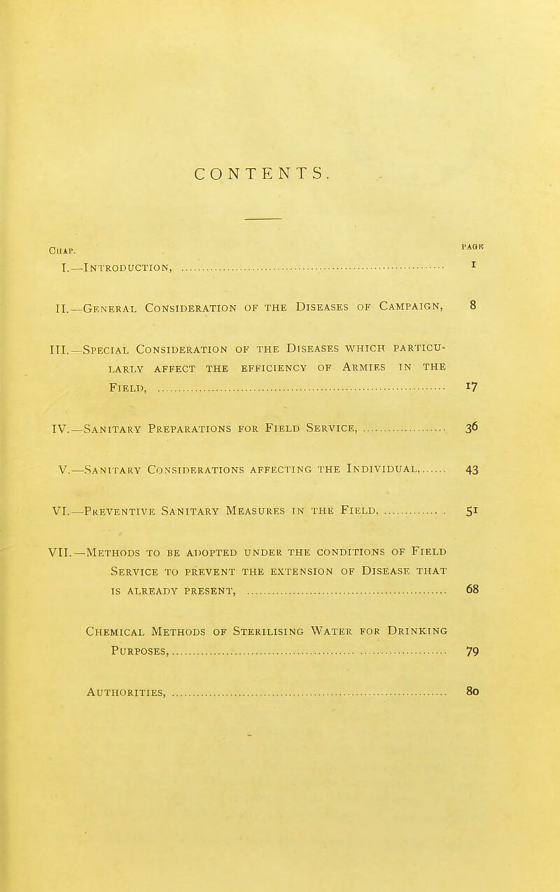 CONTENTS. Ohap. •'*'»'' I.—Introduction, ^ II.—General Consideration of the Diseases of Campaign, 8 III. -Special Consideration of the Diseases which particu- larly affect the efficiency of Armies in the Field, i7 IV. —Sanitary Preparations for Field Service, 36 V.—Sanitary Co.n'siderations affecting the Individual, 43 VI. —Preventive Sanitary Measures in the Field 51 VII. —Methods to be adopted under the conditions of Field Service to prevent the extension of Disease that is already present, 68 Chemical Methods of Sterilising Water for Drinking Purposes, 79 Authorities, 80