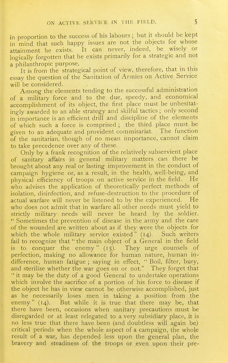 in proportion to the success of his labours ; but it should be kept in mind that such happy issues are not the objects for whose attainment he exists. It can never, indeed, be wisely or logically forgotten that he exists primarily for a strategic and not a philanthropic purpose. It is from the strategical point of view, therefore, that in this essay the question of the Sanitation of Armies on Active Service will be considered. Among the elements tending to the successful administration of a military force and to the due, speedy, and economical accomplishment of its object, the first place must be unhesitat- ingly awarded to an able strategy and skilful tactics ; only second in importance is an efficient drill and discipline of the elements of which such a force is comprised ; the third place must be given to an adequate and provident commisariat. The function of the sanitarian, though of no mean importance, cannot claim to take precedence over any of these. Only by a frank recognition of the relatively subservient place of sanitary affairs in general military matters can there be brought about any real or lasting improvement in the conduct of campaign hygiene or, as a result, in the health, well-being, and physical efficiency of troops on active service in the field. He who advises the application of theoretically perfect methods of isolation, disinfection, and refuse-destruction to the procedure of actual warfare will never be listened to by the experienced. He who does not admit that in warfare all other needs must yield to strictly military needs will never be heard by the soldier.  Sometimes the prevention of disease in the army and the care of the wounded are written about as if they were the objects for which the whole military service existed (14). Such writers fail to recognize that  the main object of a General in the field is to conquer the enemy (15). They urge counsels of perfection, making no allowance for human nature, human in- difference, human fatigue ; saying in effect,  Boil, filter, bury, and sterilize whether the war goes on or not. They forget that  it may be the duty of a good General to undertake operations which involve the sacrifice of a portion of his force to disease if the object he has in view cannot be otherwise accomplished, just as he necessarily loses men in taking a position from the enemy (14). But while it is true that there may be, that there have been, occasions when sanitary precautions must be disregarded or at least relegated to a very subsidiary place, it is no less true that there have been (and doubtless will again be) critical periods when the whole aspect of a campaign, the whole result of a war, has depended less upon the general plan, the bravery and steadiness of the troops or even upon their pre-