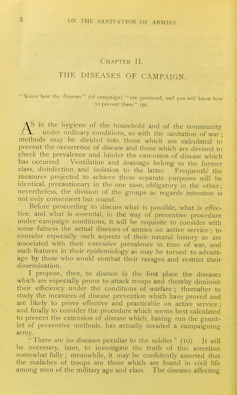 s ClIAP'JKR II. THK DISEASES OF CAMPAIGN.  Know how the diseases (of campaign) are produced, and you will know how to prevent them  (9). AS in the liygiene of the household and of the community under ordinary conditions, so with the sanitation of war ; methods may be divided into those which are calculated to prevent the occurrence of disease and those which are devised to check the prevalence and hinder the extension of disease which has occurred. Ventilation and drainage belong to the former class, disinfection. and isolation to the latter. Frequently the measures projected to achieve these separate purposes will be identical, precautionary in the one case, obligatory in the other; nevertheless, the division of the groups as regards intention is not only convenient but sound. Before proceeding to discuss what is possible, what is effec- tive, and what is essential, in the way of preventive procedure under, campaign conditions, it will be requisite to consider with some fulness the actual diseases of armies on active service; to consider especially such aspects of their natural history as 'are associated with their excessive prevalence in time of war, and such features in their epidemiology as may be turned to advant- age by those who would combat their ravages and restrict their dissemination. I propose, then, to discuss in the first place the diseases which are especially prone to attack troops and thereby diminish their eflficiency under the conditions of warfare ; thereafter -to study the measures of disease prevention which have proved and are likely to prove effective and practicable on active service ; and finally to consider the procedure which seems best calculated to prevent the extension of disease which, having run the gaunt- let of preventive methods, has actually invaded a campaigning army. There are no diseases peculiar to the soldier (10). It will be necessary, later, to investigate the truth of this assertion somewhat fully ; meanwhile, it may be confidently asserted that the maladies of troops are tho.se which are found in civil life among men of the military age and class. The diseases affecting