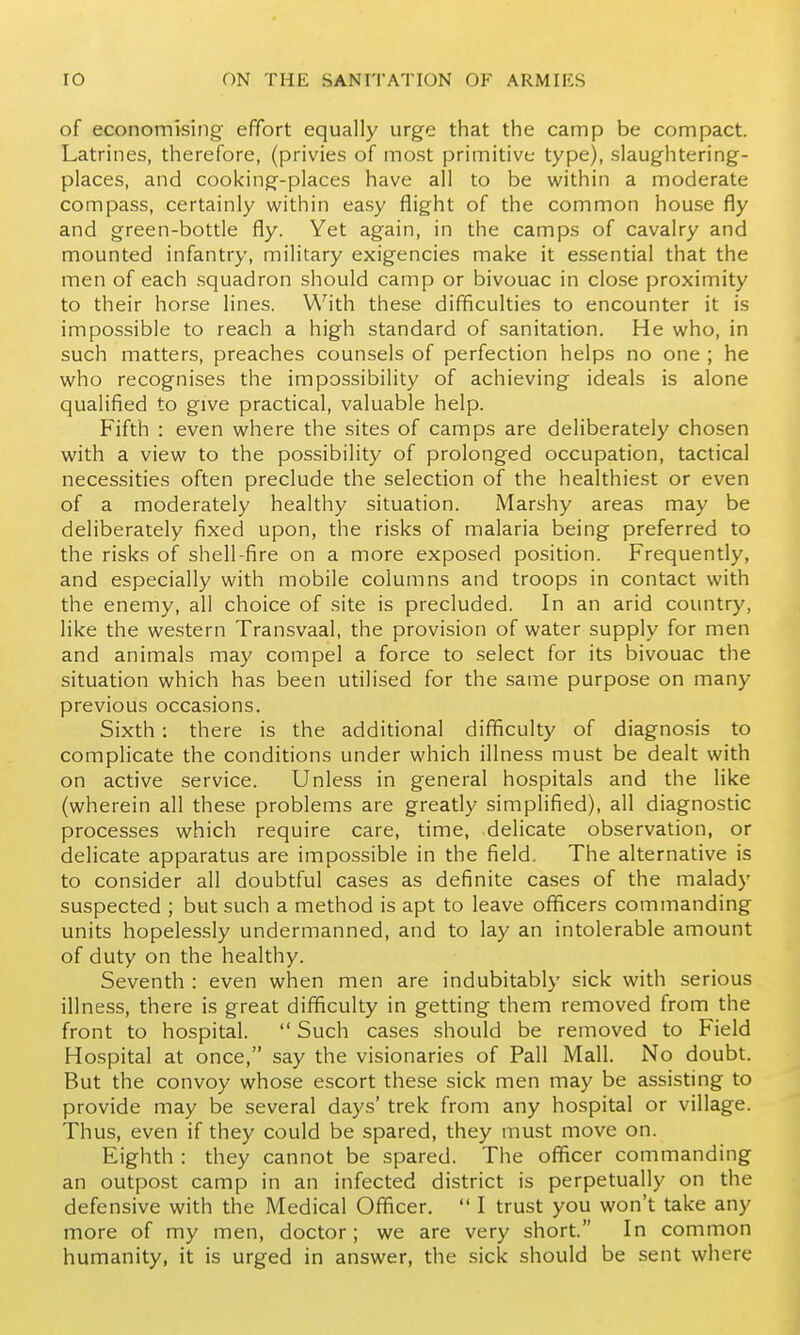 of economising effort equally urge that the camp be compact. Latrines, therefore, (privies of most primitive type), slaughtering- places, and cooking-places have all to be w^ithin a moderate compass, certainly within easy flight of the common house fly and green-bottle fly. Yet again, in the camps of cavalry and mounted infantry, military exigencies make it essential that the men of each squadron should camp or bivouac in close proximity to their horse lines. With these difficulties to encounter it is impossible to reach a high standard of sanitation. He who, in such matters, preaches counsels of perfection helps no one ; he who recognises the impossibility of achieving ideals is alone qualified to give practical, valuable help. Fifth : even where the sites of camps are deliberately chosen with a view to the possibility of prolonged occupation, tactical necessities often preclude the selection of the healthiest or even of a moderately healthy situation. Marshy areas may be deliberately fixed upon, the risks of malaria being preferred to the risks of shell-fire on a more exposed position. Frequently, and especially with mobile columns and troops in contact with the enemy, all choice of site is precluded. In an arid country, like the western Transvaal, the provision of water supply for men and animals may compel a force to select for its bivouac the situation which has been utilised for the same purpose on many previous occasions. Sixth : there is the additional difficulty of diagnosis to complicate the conditions under which illness must be dealt with on active service. Unless in general hospitals and the like (wherein all these problems are greatly simplified), all diagnostic processes which require care, time, delicate observation, or delicate apparatus are impossible in the field. The alternative is to consider all doubtful cases as definite cases of the malady suspected ; but such a method is apt to leave officers commanding units hopelessly undermanned, and to lay an intolerable amount of duty on the healthy. Seventh : even when men are indubitably sick with serious illness, there is great difficulty in getting them removed from the front to hospital.  Such cases should be removed to Field Hospital at once, say the visionaries of Pall Mall. No doubt. But the convoy whose escort these sick men may be assisting to provide may be several days' trek from any hospital or village. Thus, even if they could be spared, they must move on. Eighth : they cannot be spared. The officer commanding an outpost camp in an infected district is perpetually on the defensive with the Medical Officer.  I trust you won't take any more of my men, doctor; we are very short. In common humanity, it is urged in answer, the sick should be sent where