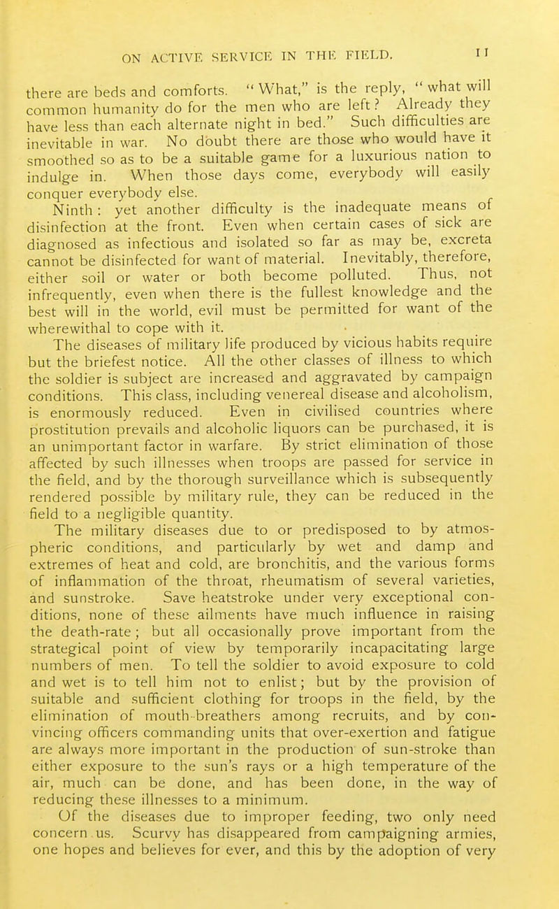 there are beds and comforts.  What, is the reply,  what will common humanity do for the men who are left? Already they have less than each alternate night in bed. Such difificulties are inevitable in war. No doubt there are those who would have it smoothed so as to be a suitable game for a luxurious nation to indulge in. When those days come, everybody will easily conquer everybody else. Ninth : yet another difficulty is the inadequate means of disinfection at the front. Even when certain cases of sick are diagnosed as infectious and isolated so far as may be, excreta cannot be disinfected for want of material. Inevitably, therefore, either soil or water or both become polluted. Thus, not infrequently, even when there is the fullest knowledge and the best will in the world, evil must be permitted for want of the wherewithal to cope with it. The diseases of military life produced by vicious habits require but the briefest notice. All the other classes of illness to which the soldier is subject are increased and aggravated by campaign conditions. This class, including venereal disease and alcoholism, is enormously reduced. Even in civilised countries where prostitution prevails and alcoholic liquors can be purchased, it is an unimportant factor in warfare. By strict elimination of those affected by such illnesses when troops are passed for service in the field, and by the thorough surveillance which is subsequently rendered possible by military rule, they can be reduced in the field to a negligible quantity. The military diseases due to or predisposed to by atmos- pheric conditions, and particularly by wet and damp and extremes of heat and cold, are bronchitis, and the various forms of inflammation of the throat, rheumatism of several varieties, and sunstroke. Save heatstroke under very exceptional con- ditions, none of these ailments have much influence in raising the death-rate ; but all occasionally prove important from the strategical point of view by temporarily incapacitating large numbers of men. To tell the soldier to avoid exposure to cold and wet is to tell him not to enlist; but by the provision of suitable and sufficient clothing for troops in the field, by the elimination of mouth-breathers among recruits, and by con- vincing officers commanding units that over-exertion and fatigue are always more important in the production of sun-stroke than either exposure to the sun's rays or a high temperature of the air, much can be done, and has been done, in the way of reducing the.se illnesses to a minimum. Of the diseases due to improper feeding, two only need concern us. Scurvy has disappeared from campaigning armies, one hopes and believes for ever, and this by the adoption of very