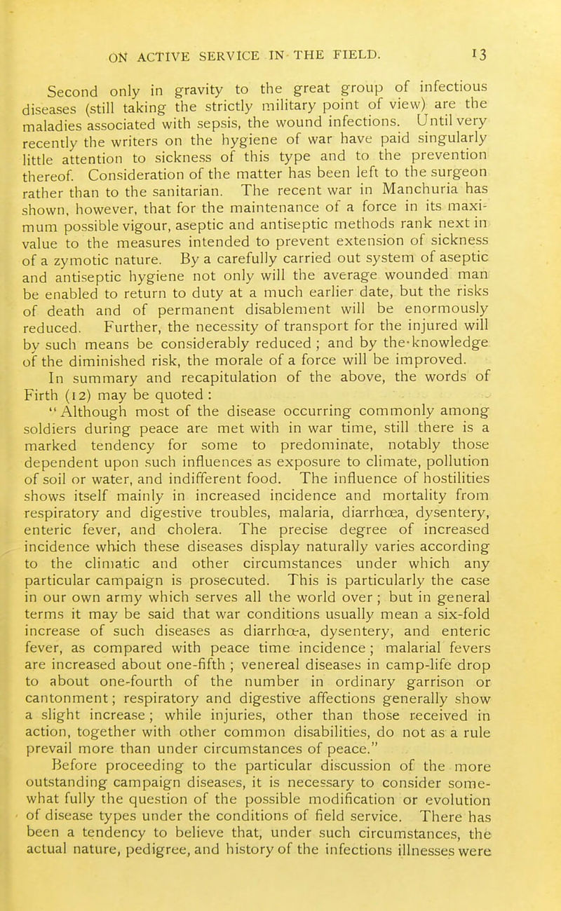 Second only in gravity to the great group of infectious diseases (still taking the strictly military point of view) are the maladies associated with sepsis, the wound infections. Until very recently the writers on the hygiene of war have paid singularly little attention to sickne.ss of this type and to the prevention thereof Consideration of the matter has been left to the surgeon rather than to the sanitarian. The recent war in Manchuria has shown, however, that for the maintenance of a force in its maxi- mum possible vigour, aseptic and antiseptic methods rank next in value to the measures intended to prevent extension of sickness of a zymotic nature. By a carefully carried out system of aseptic and antiseptic hygiene not only will the average wounded man be enabled to return to duty at a much earlier date, but the risks of death and of permanent disablement will be enormously reduced. Further, the necessity of transport for the injured will by such means be considerably reduced; and by the-knowledge of the diminished risk, the morale of a force will be improved. In summary and recapitulation of the above, the words of Firth (12) may be quoted : Although most of the disease occurring commonly among soldiers during peace are met with in war time, still there is a marked tendency for some to predominate, notably those dependent upon such influences as exposure to climate, pollution of soil or water, and indifferent food. The influence of hostilities shows itself mainly in increased incidence and mortality from respiratory and digestive troubles, malaria, diarrhoea, dysentery, enteric fever, and cholera. The precise degree of increased incidence which these diseases display naturally varies according to the climatic and other circumstances under which any particular campaign is prosecuted. This is particularly the case in our own army which serves all the world over; but in general terms it may be said that war conditions usually mean a six-fold increase of such diseases as diarrhota, dysentery, and enteric fever, as compared with peace time incidence; malarial fevers are increased about one-fifth ; venereal diseases in camp-life drop to about one-fourth of the number in ordinary garrison or cantonment; respiratory and digestive affections generally show a slight increase; while injuries, other than those received in action, together with other common disabilities, do not as a rule prevail more than under circumstances of peace. Before proceeding to the particular discussion of the more outstanding campaign diseases, it is necessary to consider some- what fully the question of the possible modification or evolution of disease types under the conditions of field service. There has been a tendency to believe that, under such circumstances, the actual nature, pedigree, and history of the infections illnesses were