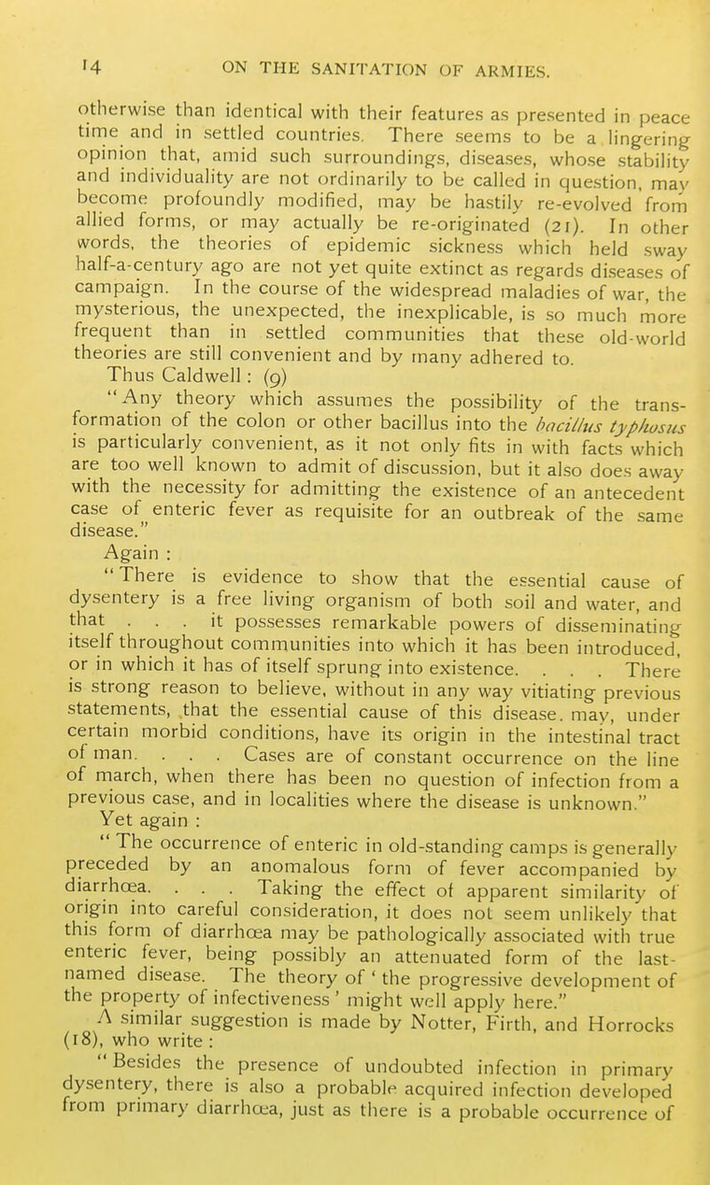 Otherwise than identical with their features as presented in peace time and in settled countries. There seems to be a lingering opinion that, amid such surroundings, diseases, whose stability and individuality are not ordinarily to be called in question, may become profoundly modified, may be hastily re-evolved from allied forms, or may actually be re-originated (21). In other words, the theories of epidemic sickness which held sway half-a-century ago are not yet quite extinct as regards diseases of campaign. In the course of the widespread maladies of war, the mysterious, the unexpected, the inexplicable, is so much more frequent than in settled communities that these old-world theories are still convenient and by many adhered to. Thus Caldwell : (9) Any theory which assumes the possibility of the trans- formation of the colon or other bacillus into the bncilltis typhosus is particularly convenient, as it not only fits in with facts which are too well known to admit of discussion, but it also does away with the necessity for admitting the existence of an antecedent case of enteric fever as requisite for an outbreak of the same disease. Again : There is evidence to show that the essential cause of dysentery is a free living organism of both soil and water, and that ... it possesses remarkable powers of disseminating itself throughout communities into which it has been introduced, or in which it has of itself sprung into existence. . . . There is strong reason to believe, without in any way vitiating previous statements, that the essential cause of this disease, may, under certain morbid conditions, have its origin in the intestinal tract of man. . . . Cases are of constant occurrence on the line of march, when there has been no question of infection from a previous case, and in localities where the disease is unknown. Yet again :  The occurrence of enteric in old-standing camps is generally preceded by an anomalous form of fever accompanied by diarrhoea. . . . Taking the effect of apparent similarity of origm into careful consideration, it does not seem unlikely that this form of diarrhoea may be pathologically associated with true enteric fever, being possibly an attenuated form of the last- named disease. The theory of ' the progressive development of the property of infectiveness ' might well apply here. A similar suggestion is made by Notter, Firth, and Horrocks (18), who write : Besides the presence of undoubted infection in primary dysentery, there is also a probable acquired infection developed from pnmary diarrhcea, just as there is a probable occurrence of