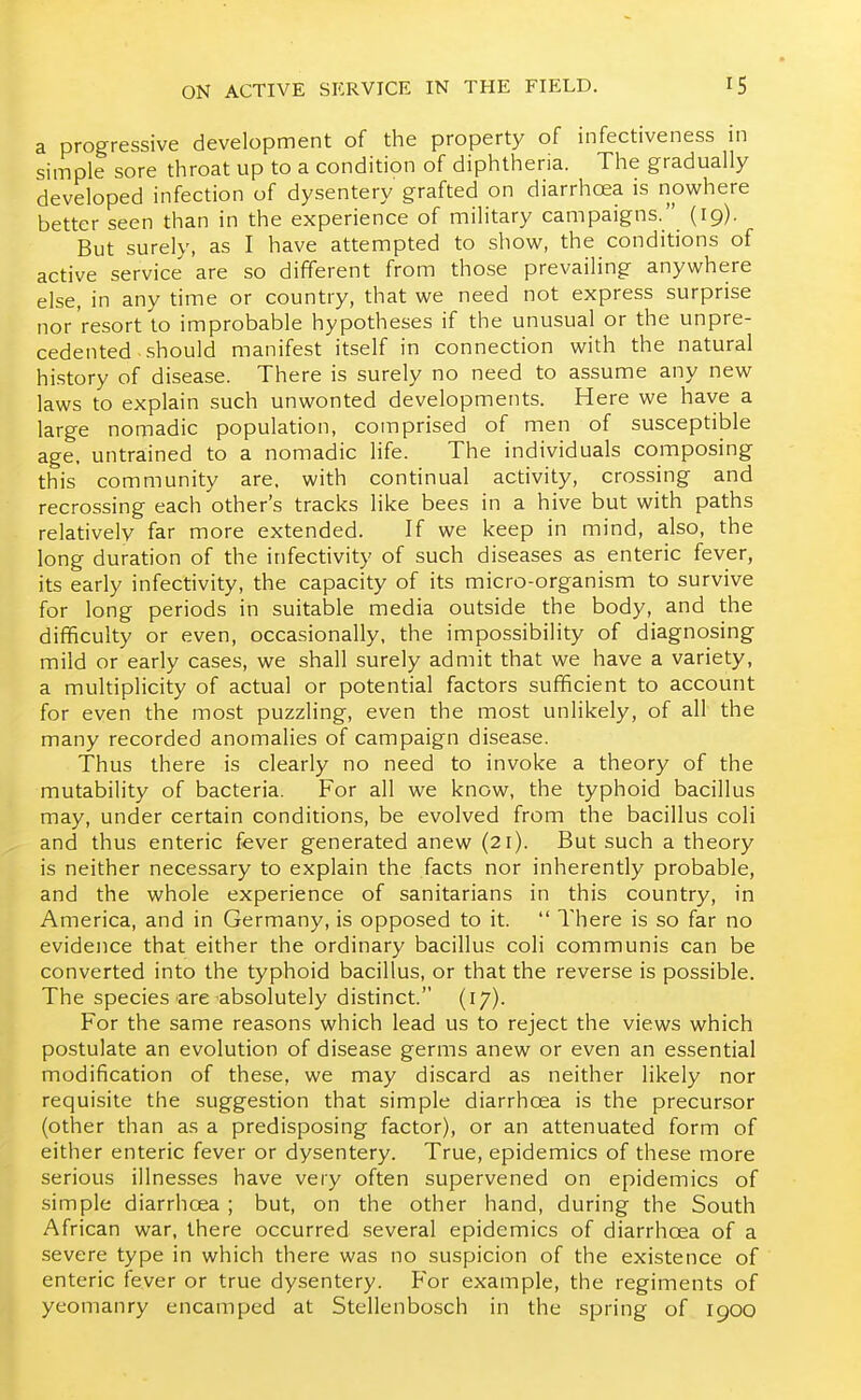 a progressive development of the property of infectiveness in simple sore throat up to a condition of diphtheria. The gradually developed infection of dysentery grafted on diarrhoea is nowhere better seen than in the experience of military campaigns. {19). But surely, as I have attempted to show, the conditions of active service are so different from those prevailing anywhere else, in any time or country, that we need not express surprise nor resort to improbable hypotheses if the unusual or the unpre- cedented should manifest itself in connection with the natural history of disease. There is surely no need to assume any new laws to explain such unwonted developments. Here we have a large nomadic population, comprised of men of susceptible age. untrained to a nomadic life. The individuals composing this community are, with continual activity, crossing and recrossing each other's tracks like bees in a hive but with paths relatively far more extended. If we keep in mind, also, the long duration of the infectivity of such diseases as enteric fever, its early infectivity, the capacity of its micro-organism to survive for long periods in suitable media outside the body, and the difficulty or even, occasionally, the impossibility of diagnosing mild or early cases, we shall surely admit that we have a variety, a multiplicity of actual or potential factors sufficient to account for even the most puzzling, even the most unlikely, of all the many recorded anomalies of campaign disease. Thus there is clearly no need to invoke a theory of the mutability of bacteria. For all we know, the typhoid bacillus may, under certain conditions, be evolved from the bacillus coli and thus enteric fever generated anew (21). But such a theory is neither necessary to explain the facts nor inherently probable, and the whole experience of sanitarians in this country, in America, and in Germany, is opposed to it.  There is so far no evidence that either the ordinary bacillus coli communis can be converted into the typhoid bacillus, or that the reverse is possible. The species are absolutely distinct. (17). For the same reasons which lead us to reject the views which postulate an evolution of disease germs anew or even an essential modification of these, we may discard as neither likely nor requisite the suggestion that simple diarrhoea is the precunsor (other than as a predisposing factor), or an attenuated form of either enteric fever or dysentery. True, epidemics of these more serious illnesses have very often supervened on epidemics of simple diarrhoea ; but, on the other hand, during the South African war, there occurred several epidemics of diarrhcea of a severe type in which there was no suspicion of the existence of enteric fever or true dysentery. For example, the regiments of yeomanry encamped at Stellenbosch in the spring of 1900