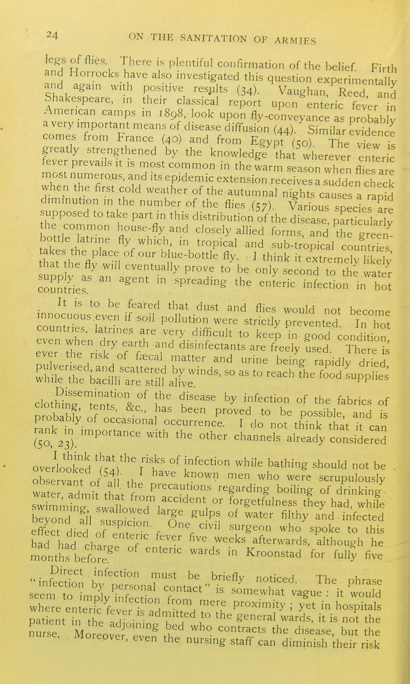 Je^s of flies There is plentiful confirmation of the behef Firth and Horrocks have also investigated this question experimental v and agam with pos.l.ve results (34). Vaughan. Reed and Shakespeare, ,n the.r classical report upon enteric fever n American camps m 1898, look upon fly-conveyance as probib v a very important means of disease diffusion (44). Similar evidence comes from trance (40) and from Egypt (50) The view greatly strengthened by the knowledgf^hai^ wherever enteric feve prevails it is most common in the warm season when flies a e most numerous, and .ts epidemic extension receives a sudden check when the first cold weather of the autumnal nights causes a rapid diminution in the number of the flies (57). Various snedes^ e supposed to take part in this distribution Irthe disease ^art u ar y the common house-fly and closely allied forms, and the green bottle latnne fly which, in tropical and sub-tropical countries at the flv'tre T''''' ' ^^^'^ it extreme h ely that he fly will eventually prove to be only second to the water coSlSe^ ^^P^^^''^ ^'-'^ infection in'tl . It is to be feared that dust and flies would not become innocuous even if-soil pollution were strictly prevented In Tot countries, latnnes are very difficult to keep Ugood cotid tion even when dry ea.-th and disinfectants are f'eelv Led The e i^ ever the risk of faecal matter and urine being rapidly dried probably of occasional occurrence. I do not thTnk that 1 can rank^.n importance with the other channels already considered overlooked -h'^^ bathing should not be , observant of th scrupulously wS^r admit thi ' P''^^i'°-'^ regarding boiling of drinking swi^m!n^ . U ^-^l^.^^^'dent or forgetfulness they had, while be 3 fn ^^'^^ ^^P^ °^ ^^t'^'- filthy and infected effec died of'e''.'' r ^''^ who spoke to this hL had cha r ^^^^^ afterwards, although he months befor? ^^--^^^ ^y five ''infe^^LTbf^t^^^^ f-^- The phrase seem to imolv inr^r ? somewhat vague : it would where en eTfev^^^^^^^ from mere proximity; yet in hospitals patent 1 e aclioi,?- k^'' u ^^'^'^ ''t is no^t the nurse Moreove 4? ^f' '^^ disease, but the loreover, even the nursing staff can diminish their risk