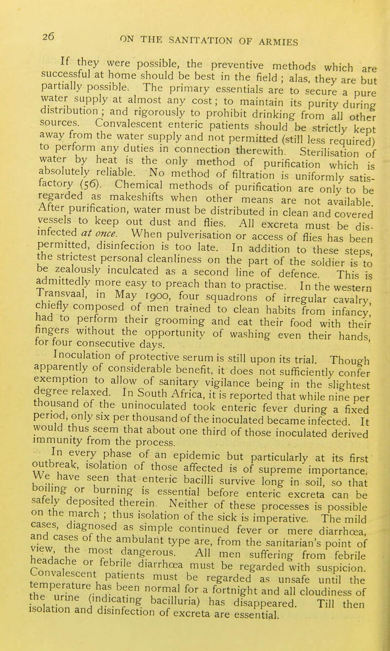 If they were possible, the preventive methods which are successful at home should be best in the field ; alas, they are but partially possible. The primary essentials are to secure a pure water supply at almost any cost; to maintain its purity during distribution ; and rigorously to prohibit drinking from all other sources. Convalescent enteric patients should be strictly kept away from the water supply and not permitted (still less required) to perform any duties in connection therewith. Sterilisation of rhcnl'.i^ ^Tj °ly,^^thod of purification which is absolute y rehab e. No method of filtration is uniformly satis- factory (56). Chemical methods of purification are only to be regarded as makeshifts when other means are not available After purification, water must be distributed in clean and covered vessels to keep out dust and flies. All excreta must be dis- infected at once. When pulverisation or access of flies has been permitted, disinfection is too late. In addition to these steps the strictest personal cleanliness on the part of the soldier is to be zealously inculcated as a second line of defence This is admittedly more easy to preach than to practise. In the western Jransvaal, in May 1900, four squadrons of irregular cavalry chiefly composed of men trained to clean habits from infancy had to perform their grooming and eat their food with their fingers without the opportunity of washing even their hands for four consecutive days. ' Inoculation of protective serum is still upon its trial. Though apparently of considerable benefit, it does not sufficiently confer exemption to allow of sanitary vigilance being in the slightest degree relaxed. In South Africa, it is reported that while nine per thousand of the uninoculated took enteric fever during a fixed period, only six per thousand of the inoculated became infected It would thus seem that about one third of those inoculated derived immunity from the process. In every phase of an epidemic but particularly at its first outbreak, isolation of those affected is of supreme' importance. We have seen that enteric bacilli survive long in soil, so that boiling or burning is essential before enteric excreta can be safely deposited therein. Neither of these processes is possible on the march ; thus isolation of the sick is imperative. The mild cases, diagnosed as simple continued fever or mere diarrhoea, and cases of the ambulant type are, from the sanitarian's point of Hp.h;! ^Tu All men suffering from febrile Convnl ^'■/'^'■■'^ diarrhoea must be regarded with suspicion. temne ^h,' .P'f'''' ^'^ '^^ '^^^'^^^ ^^f^ til tl^e th^^nrfn. r 5' T^^^ ^ ^°''''^sht and all cloudiness of IslZTJZ 'T^- 1^) 1^^^ disappeared. Till then isolation and disinfection of excreta are essential