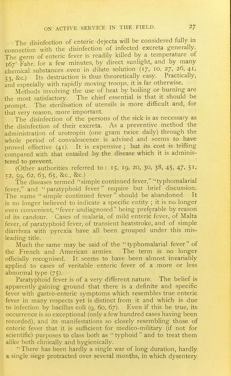 The disinfection of enteric dejecta will be considered fully in connection with the disinfection of infected excreta generally. The germ of enteric fever is readily killed by a temperature of 167° Fahr. for a few minutes, by direct sunlight, and by many chemical substances even in dilute solution (17, 10, 27, 26,41, 53, &c.) Its destruction is thus theoretically easy. Practically, and especially with rapidly moving troops, it is far otherwise. Methods involving the use of heat by boiUng or burning are the most satisfactory. The chief essential is that it should be prompt. The sterilisation of utensils is more difficult and, for that very reason, more important. The disinfection of the persons of the sick is as necessary as the disinfection of their excreta. As a preventive method the administration of urotropin (one gram twice daily) through the whole period of convalescence is advised and seems to have proved effective (41). It is expensive; but its cost is trifling compared with that entailed by the disease which it is adminis- tered to prevent. (Other authorities referred to : 15, I9, 20, 30, 38, 45, 47, 51/ K2, 59, 62, 63, 65, &c., &c.) The diseases termed simple continued fever, typhomalarial fever, and  paratyphoid fever require but brief discussion.: The name  simple'continued fever  should be abandoned. It is no longer believed to indicate a specific entity ; it is no longer even convenient, fever undiagnosed being preferable by reason of its candour. Cases of malaria, of mild enteric fever, of Malta fever, of paratyphoid fever, of transient heatstroke, and of simple diarrhoea with pyrexia have all been grouped under this- mis^ leading title. Much the same may be said of the typhomalarial fever of the French and American armies. The term is no longer officially recognised. It seems to have been almost invariably applied to cases of veritable enteric fever of a more or less abnormal type (75). Paratyphoid fever is of a very different nature. The belief is apparently gaining ground that there is a definite and specific fever with gastro-enteric symptoms which resembles true enteric fever in many respects yet is distinct from it and which is due to infection by bacillus coli (9, 60, 67). Even if this be true, its occurrence is so exceptional (only a few hundred cases having been recorded), and its manifestations so closely resembling those of enteric fever that it is sufficient for medico-military (if not for scientific) purposes to class both as typhoid  and to treat them alike both clinically and hygienically. There has been hardly a single war of long duration, hardly a single siege protracted over several months, in which dysentery