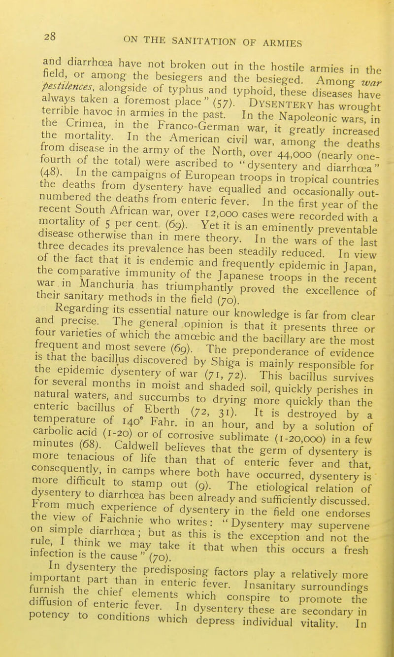 and diarrhoea have not broken out in the hostile armies in the field or among the besiegers and the besieged. Among z!^^ pestz/euces alongside of typhus and typhoid, these diseases have tltVt '  ^  (57)- Dysentery has wrought ternble havoc m armies in the past. In the Napoleonic wars in the Cnmea, m the Franco-German war, it greatly increased the mortality. In the American civil war. aLng the Teaths from disea.se m the army of the North, over 44.000 (nearly one T t' clysente% and dfaXa  t^he death fro^r'^: ^k^''^^^^ ^''^^P^ ^^P^^' -^^es tne deaths from dysentery have equalled and occasionallv nut numbered the deaths from enteric fever. In the fi^st yearK^^^ recent South African war, over 12,000 cases were recorded w th a mortality of 5 per cent. (69). Yet it is an eminentlv prevemable disease otherwise than in mere theory. In the waVs of the last three decades its prevalence has been steadily reduced n Jew of the fact that it is endemic and frequently epidemic in Tapan ^he comparative immunity of the Japanese Lops Tn the lec'en^ war . in Manchuria has triumphantly proved the excellence of their sanitary methods in the field (70) excellence of and^D?ecise^ tITT''^^ nature our knowledge is far from clear and precise. The general opinion is that it presents three or four varieties of which the amoebic and the baciHary are the mos Xrthe'bac^ir'r^ '^^^ P-Ponderanc'e of ev^Tnce he eo dem^P h' ^^^^l^^ ^y Shiga is mainly responsible for fo. cl,! aysentery ot war (71,72). This bacill us survives naturaTwL^s^^ ^''V'^ ^'^^^^ ^''^^'y P^^^hes in enSri^' TaSSs^ o'f EbeTh'^r^ 'T^' tf' Tl sziifacid f.r --ci^rrsl^tio^n^f minutes (68) ^ r^l' ^ ^T'''''' '^^'^^^^ (^-2°'°°°) ^ ^^^v minutes Caldwell believes that the eerm of Hv^pnt-Prv ;<= more tenacious of life than that of entfri^feve^Tnd ha rre^^Si^Slt'to'T^^ ^'^'^ .'^^^ ^^^^ occurrS^^dyLte'ry'^ Zenterfto i-. h TP ^9)- The etiological delation of S r^urh r ^^'^^^y sufficiently discussed, the view of ??rr''\°^ ^y^'^'^'y fi^Jd one endorses on Jmole Hif. ^ u^ ^'T''' dysentery may supervene rule T^ hinl^ exception and not the [nt;tion'is'the::usTV)  '''' ^ ''''' imponam^'narT'^th^' Predisposing factors play a relatively more S^tL'^ ieV^de'lTtfwhich- ^'^^^^ surrouLings diffusion of enteric fevTr In Hv ^'T^ '° P''°'°' '^'^ potency to mnHifJ , • , ^^^entery these are secondary in potency to conditions which depress individual vitality. In