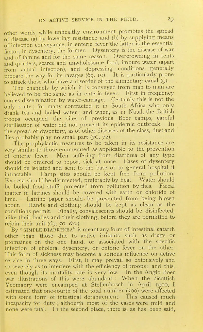 Other words, while unhealthy environment promotes the spread of disease (a) by lowering resistance and (b) by supplying means of infection conveyance, in enteric fever the latter is the essential factor, in dysentery, the former. Dysentery is the disease of war and of famine and for the same reason. Overcrowding in tents and quarters, scarce and unwholesome food, impure water (apart from actual infection), and depressing conditions generally prepare the way for its ravages (69, 10). It is particularly prone to attack those who have a disorder of the alimentary canal (9). The channels by which it is conveyed from man to man are believed to be the same as in enteric fever. First in frequency comes dissemination by water-carriage. Certainly this is not the only route ; for many contracted it in South Africa who only drank tea and boiled water; and when, as in Natal, the British troops occupied the sites of previous Boer camps, careful sterilisation of water did not prevent its epidemic outbreak. In the spread of dysentery, as of other diseases of the class, dust and flies probably play no small part (70, 72). The prophylactic measures to be taken in its resistance are very similar to those enumerated as applicable to the prevention of enteric fever. Men suffering from diarrhoea of any type should be ordered to report sick at once. Cases of dysentery should be isolated and sent to the base or to general hospital if intractable. Camp sites should be kept free from pollution. Excreta should be disinfected, preferably by heat. Water should be boiled, food stuffs protected from pollution by flies. Faecal matter in latrines should be covered with earth or chloride of lime. Latrine paper, should - be prevented from being blown about. Hands and clothing should be kept as clean as the conditions permit. Finally, convalescents should be disinfected, alike their bodies and their clothing, before they are permitted to rejoin their unit (69, 70, &c.) By SIMPLE diarrhcea is meant any form of intestinal catarrh other than those due to active irritants such as drugs or ptomaines on the one hand, or associated with the specific infection of cholera, dysentery, or enteric fever on the other. This form of sickness may become a serious influence on active service in three ways. First, it may prevail so extensively and so severely as to interfere with the efficiency of troops ; and this, even though its mortality rate is very low. In the Anglo-Boer war illustrations of this were abundant. When the Scottish Yeomanry were encamped at Stellenbosch in April 1900, I estimated that one-fourth of the total number (500) were affected with some form of intestinal derangement. This caused much incapacity for duty ; although most of the cases were mild and none were fatal. In the second place, there is, as has been said,