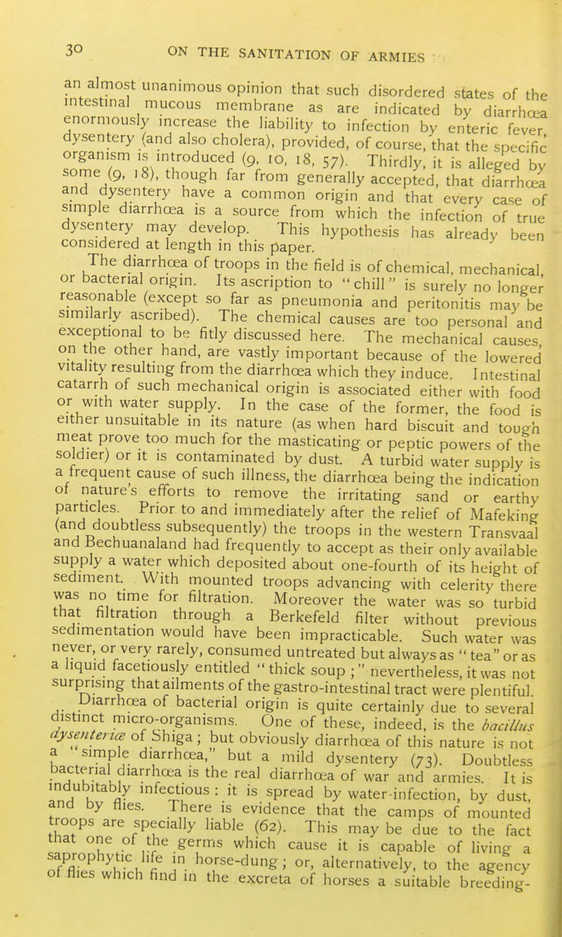 an almost unanimous opinion that such disordered states of the intestmal mucous membrane as are indicated by diarrhoea enormously mcrease the liabiHty to infection by enteric kver dysentery (and also cholera), provided, of course, that the specific organism ,s mtroduced (9. 10. 18, 57). Thirdly, it is alleged by some (9, ,8), though far from generally accepted, that diarrhcea and dysentery have a common origin and that every case of simple diarrhoea is a source from which the infection of true dysentery may develop. This hypothesis has already been considered at length in this paper. The diarrhoea of troops in the field is of chemical, mechanical or bacterial origin. Its ascription to chill is surely no longer reasonable (except so far as pneumonia and peritonitis may he similarly ascribed). The chemical causes are too personal and exceptional to be fitly discussed here. The mechanical causes on the other hand, are vastly important because of the lowered vitality resulting from the diarrhoea which they induce. Intestinal catarrh of such mechanical origin is associated either with food or with water supply. In the case of the former, the food is either unsuitable in its nature (as when hard biscuit and tough meat prove too much for the masticating or peptic powers of the soldier) or it is contaminated by dust. A turbid water supply is a frequent cause of such illness, the diarrhcea being the indication ot natures efforts to remove the irritating sand or earthy particles. Prior to and immediately after the relief of Mafeking (and doubtless subsequently) the troops in the western Transvaal and Bechuanaland had frequently to accept as their only available supply a water which deposited about one-fourth of its height of sediment. With mounted troops advancing with celerity there was no time for filtration. Moreover the water was so turbid that filtration through a Berkefeld filter without previous sedimentation would have been impracticable. Such water was never, or very rarely, consumed untreated but always as  tea or as a liquid facetiously entitled  thick soup ; nevertheless, it was not surprising that ailments of the gastro-intestinal tract were plentiful Diarrhoea of bacterial origin is quite certainly due to several distinct micro-organisms. One of these, indeed, is the d^a//us dysenterice of Shiga ; but obviously diarrhoea of this nature is not a simple diarrhoea. but a mild dysentery (73). Doubtless If u?'^'^.^ '^^^ diarrhoea of war and armies. It is indubitably infectious : it is spread by water-infection, by dust, and by tlies. There is evidence that the camps of mounted troops are specially liable (62). This may be due to the fact that one of the germs which cause it is capable of living a saprophytic life in horse-dung; or. alternatively, to the agency of flies which find in the excreta of horses a suitable breeding-