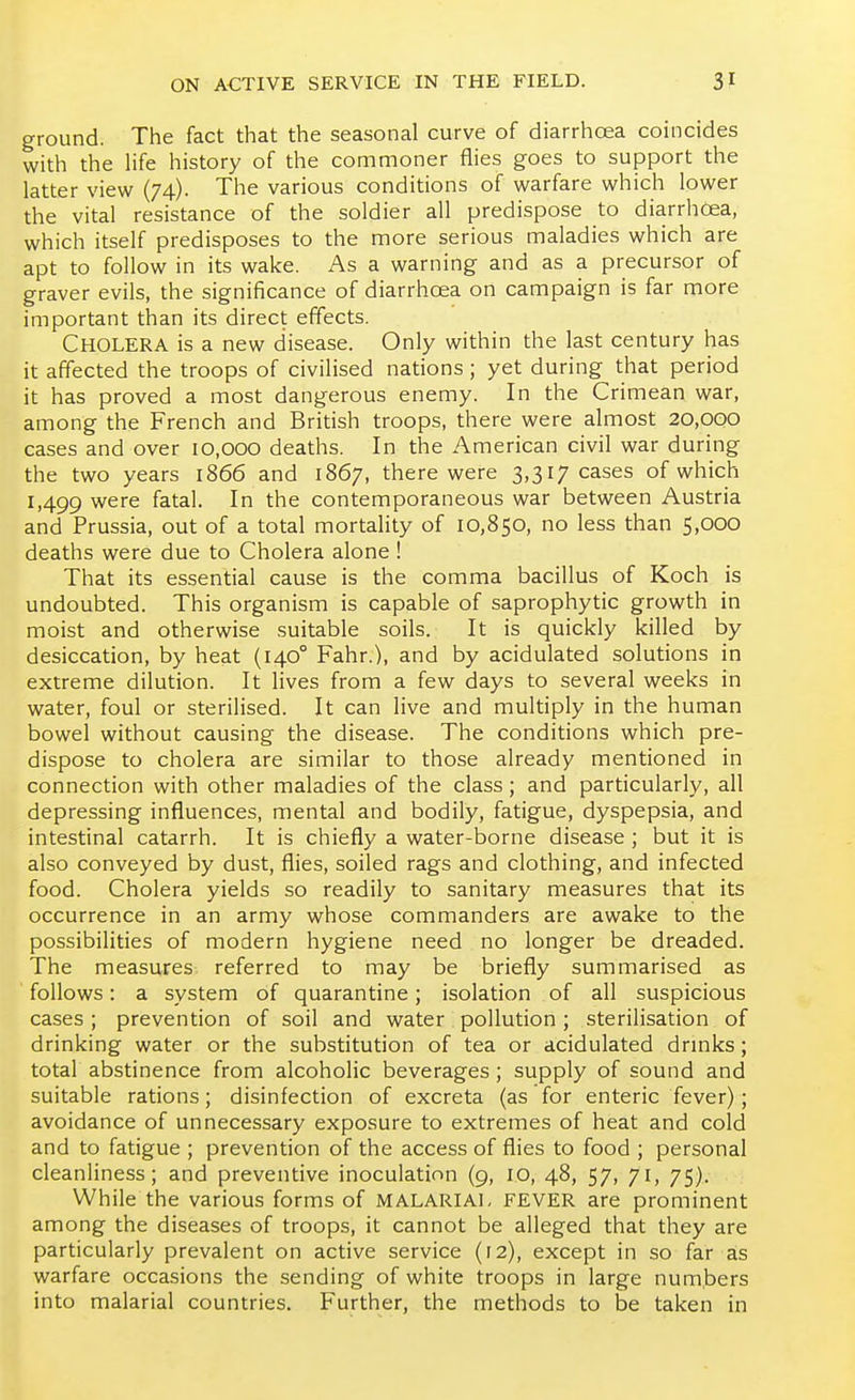 ground. The fact that the seasonal curve of diarrhoea coincides with the Ufa history of the commoner flies goes to support the latter view (74). The various conditions of warfare which lower the vital resistance of the soldier all predispose to diarrhoea, which itself predisposes to the more serious maladies which are apt to follow in its wake. As a warning and as a precursor of graver evils, the significance of diarrhoea on campaign is far more important than its direct effects. Cholera is a new disease. Only within the last century has it affected the troops of civilised nations; yet during that period it has proved a most dangerous enemy. In the Crimean war, among the French and British troops, there were almost 20,000 cases and over 10,000 deaths. In the American civil war during the two years 1866 and 1867, there were 3,317 cases of which 1,499 were fatal. In the contemporaneous war between Austria and Prussia, out of a total mortality of 10,850, no less than 5,000 deaths were due to Cholera alone ! That its essential cause is the comma bacillus of Koch is undoubted. This organism is capable of saprophytic growth in moist and otherwise suitable soils. It is quickly killed by desiccation, by heat (140° Fahr.), and by acidulated solutions in extreme dilution. It lives from a few days to several weeks in water, foul or sterilised. It can live and multiply in the human bowel without causing the disease. The conditions which pre- dispose to cholera are similar to those already mentioned in connection with other maladies of the class; and particularly, all depressing influences, mental and bodily, fatigue, dyspepsia, and intestinal catarrh. It is chiefly a water-borne disease ; but it is also conveyed by dust, flies, soiled rags and clothing, and infected food. Cholera yields so readily to sanitary measures that its occurrence in an army whose commanders are awake to the possibilities of modern hygiene need no longer be dreaded. The measures referred to may be briefly summarised as follows: a system of quarantine; isolation of all suspicious cases ; prevention of soil and water pollution; sterilisation of drinking water or the substitution of tea or acidulated drinks; total abstinence from alcoholic beverages; supply of sound and suitable rations; disinfection of excreta (as for enteric fever); avoidance of unnecessary exposure to extremes of heat and cold and to fatigue ; prevention of the access of flies to food ; personal cleanliness; and preventive inoculation (9, 10, 48, 57, 71, 75). While the various forms of malarial FEVER are prominent among the diseases of troops, it cannot be alleged that they are particularly prevalent on active service (12), except in so far as warfare occasions the sending of white troops in large numbers into malarial countries. Further, the methods to be taken in