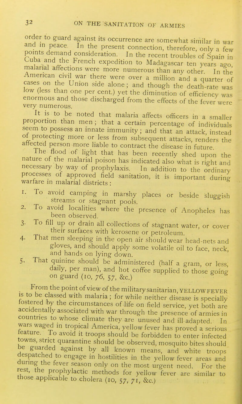 order to guard against its occurrence are somewhat similar in war and m peace In the present connection, therefore, only a few points demand consideration. In the recent troubles of Spain in Luba and the French expedition to Madagascar ten years ago malarial affections were more numerous than any other In the American civil war there were over a million and a quarter of cases on the Union side alone; and though the death-rate was low (less than one per cent.) yet the diminution of efficiency was enormous and those discharged from the eff-ects of the fever were very numerous. It is to be noted that malaria affects officers in a smaller proportion, than men; that a certain percentage of individuals seem to possess an innate immunity; and that an attack, instead ot protecting more or less from subsequent attacks, renders the affected person more liable to contract the disease in future The flood of light that has been recently shed upon the nature of the malarial poison has indicated also what is right and necessary by way of prophylaxis. In addition to the ordinary processes of approved field sanitation, it is important during warfare in malarial districts: 1. To avoid camping in marshy places or beside sluggish streams or stagnant pools. 2. To avoid localities where the presence of Anopheles has been observed. 3. To fill up or drain all collections of stagnant water, or cover their surfaces with kerosene or petroleum 4. That men sleeping in the open air should wear'head-nets and gloves, and should apply some volatile oil to face, neck and hands on lying down. ' 5. That quinine should be administered (half a gram, or less, daily, per man), and hot coffise supplied to those goine on guard (10, 76, 57, &c.) From the point of view of the militarysanitarian, YELLOWFEVER is to be classed with malaria; for while neither disease is specially fostered by the circumstances of life on field service, yet both are accidentally associated with war through the presence of armies in countries to whose climate they are unused and ill adapted In wars waged in tropical America, yellow fever has proved a serious teature. lo avoid it troops should be forbidden to enter infected towns, strict quarantine should be observed, mosquito bites should be guarded against by all known means, and white troops despatched to engage in hostilities in the yellow fever areas and during the fever season only on the most urgent need. For the rest, the prophylactic methods for yellow fever are similar to those applicable to cholera (10, 57 71 &c)