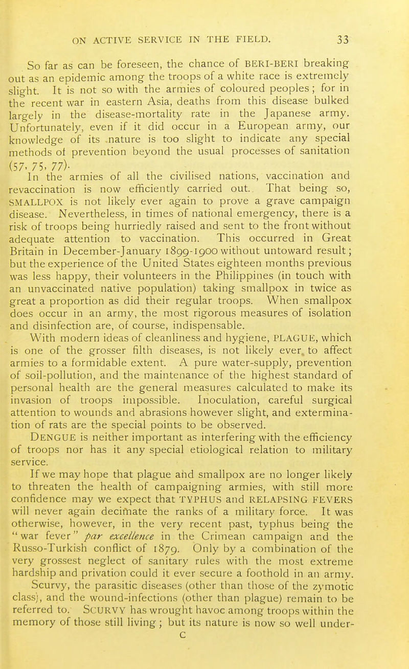 So far as can be foreseen, the chance of BERI-BERI breaking- out as an epidemic among the troops of a white race is extremely slight. It is not so with the armies of coloured peoples; for in the recent war in eastern Asia, deaths from this disease bulked largely in the disease-mortality rate in the Japanese army. Unfortunately, even if it did occur in a European army, our knowledge of its .nature is too slight to indicate any special methods of prevention beyond the usual processes of sanitation (57. 75. 77)- In the armies of all the civilised nations, vaccination and revaccination is now efficiently carried out. That being so, SMALLPOX is not likely ever again to prove a grave campaign disease. Nevertheless, in times of national emergency, there is a risk of troops being hurriedly raised and .sent to the front without adequate attention to vaccination. This occurred in Great Britain in December-January 1899-1900without untoward result; but the experience of the United States eighteen months previous was less happy, their volunteers in the Philippines (in touch with an unvaccinated native population) taking smallpox in twice as great a proportion as did their regular troops. When smallpox does occur in an army, the most rigorous measures of isolation and disinfection are, of course, indispensable. With modern ideas of cleanliness and hygiene, PLAGUE, which is one of the grosser filth diseases, is not likely ever, to affect armies to a formidable extent. A pure water-supply, prevention of soil-pollution, and the maintenance of the highest standard of personal health are the general measures calculated to make its invasion of troops impossible. Inoculation, careful surgical attention to wounds and abrasions however slight, and extermina- tion of rats are the special points to be observed. Dengue is neither important as interfering with the efficiency of troops nor has it any special etiological relation to military service. If we may hope that plague and smallpox are no longer likely to threaten the health of campaigning armies, with still more confidence may we expect that TYPHUS and RELAPSING FEVERS will never again decimate the ranks of a military force. It was otherwise, however, in the very recent past, typhus being the war fever par excellence in the Crimean campaign and the Russo-Turkish conflict of 1879. Only by a combination of the very grossest neglect of sanitary rules with the most extreme hardship and privation could it ever secure a foothold in an army. Scurvy, the parasitic diseases (other than those of the zymotic class), and the wound-infections (other than plague) remain to be referred to. ScURVV has wrought havoc among troops within the memory of those still living; but its nature is now so well under- c