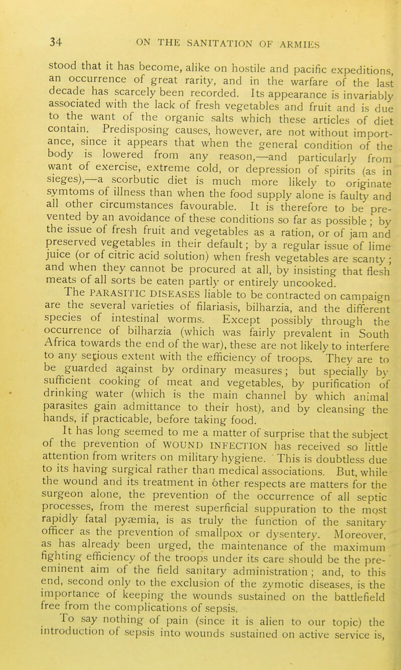 Stood that it has become, alike on hostile and pacific expeditions an occurrence of great rarity, and in the warfare of the last decade has scarcely been recorded. Its appearance is invariably associated with the lack of fresh vegetables and fruit and is due to the want of the organic salts which these articles of diet contain. Predisposing causes, however, are not without import- ance, since it appears that when the general condition of the body is lowered from any reason,—and particularly from want of exercise, extreme cold, or depression of spirits (as in sieges),—a scorbutic diet is much more likely to originate symtoms of illness than when the food supply alone is faulty and all other circumstances favourable. It is therefore to be pre- vented by an avoidance of these conditions so far as possible ; by the issue of fresh fruit and vegetables as a ration, or of jam'and preserved vegetables in their default; by a regular issue of lime juice (or of citric acid solution) when fresh vegetables are scanty; and when they cannot be procured at all, by insisting that flesh meats of all sorts be eaten partly or entirely uncooked. The PARASITIC DISEASES liable to be contracted on camoaign are the several varieties of filariasis, bilharzia, and the different species of intestinal worms. Except possibly through the occurrence of bilharzia (which was fairly prevalent in South Africa towards the end of the war), these are not likely to interfere to any segous extent with the efficiency of troops. They are to be guarded against by ordinary measures; but specially by sufficient cooking of meat and vegetables, by purification of drinking water (which is the main channel by which animal parasites gain admittance to their host), and by cleansing the hands, if practicable, before taking food. It has long seemed to me a matter of surprise that the subject of the prevention of WOUND INFECTION has received so little attention from writers on military hygiene. This is doubtless due to its having surgical rather than medical associations. But, while the wound and its treatment in other respects are matters for the surgeon alone, the prevention of the occurrence of all septic processes, from the merest superficial suppuration to the mgst rapidly fatal pyaemia, is as truly the function of the sanitary officer as the prevention of smallpox or dysentery. Moreover, as has already been urged, the maintenance of the maximum fighting efficiency of the troops under its care should be the pre- eminent aim of the field sanitary admini.stration ; and, to this end, second only to the exclusion of the zymotic diseases, is the importance of keeping the wounds sustained on the battlefield free from the complications of sepsis. To say nothing of pain (since it is alien to our topic) the introduction of sepsis into wounds sustained on active service is.