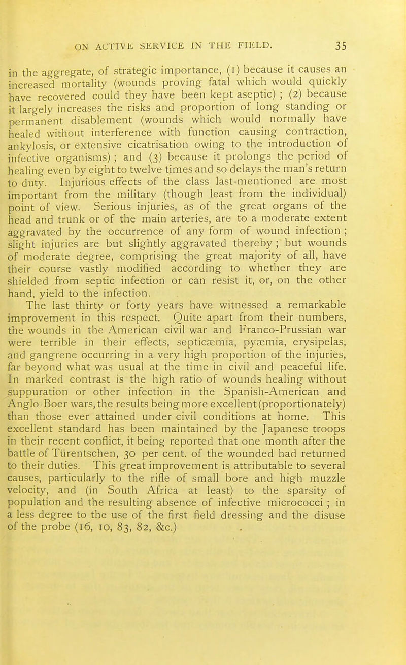 in the aggregate, of strategic importance, (i) because it causes an increased mortality (wounds proving fatal which would quickly have recovered could they have been kept aseptic) ; (2) because it largely increases the risks and proportion of long standing or permanent disablement (wounds which would normally have healed without interference with function causing contraction, ankylosis, or extensive cicatrisation owing to the introduction of infective organisms) ; and (3) because it prolongs the period of healing even by eight to twelve times and so delays the man's return to duty. Injurious effects of the class last-mentioned are most important from the military (though least from the individual) point of view. Serious injuries, as of the great organs of the head and trunk or of the main arteries, are to a moderate extent aggravated by the occurrence of any form of wound infection ; slight injuries are but slightly aggravated thereby ; but wounds of moderate degree, comprising the great majority of all, have their course vastly modified according to whether they are shielded from septic infection or can resist it, or, on the other hand, yield to the infection. The last thirty or forty years have witnessed a remarkable improvement in this respect. Quite apart from their numbers, the wounds in the American civil war and Franco-Prussian war were terrible in their effects, septicaemia, pyaemia, erysipelas, and gangrene occurring in a very high proportion of the injuries, far beyond what was usual at the time in civil and peaceful life. In marked contrast is the high ratio of wounds healing without suppuration or other infection in the Spanish-American and Anglo Boer wars, the results being more excellent (proportionately) than those ever attained under civil conditions at home. This excellent standard has been maintained by the Japanese troops in their recent conflict, it being reported that one month after the battle of Tlirentschen, 30 per cent, of the wounded had returned to their duties. This great improvement is attributable to several causes, particularly to the rifle of small bore and high muzzle velocity, and (in South Africa at least) to the sparsity of population and the resulting absence of infective micrococci ; in a less degree to the use of the first field dressing and the disuse of the probe (16, 10, 83, 82, &c.)