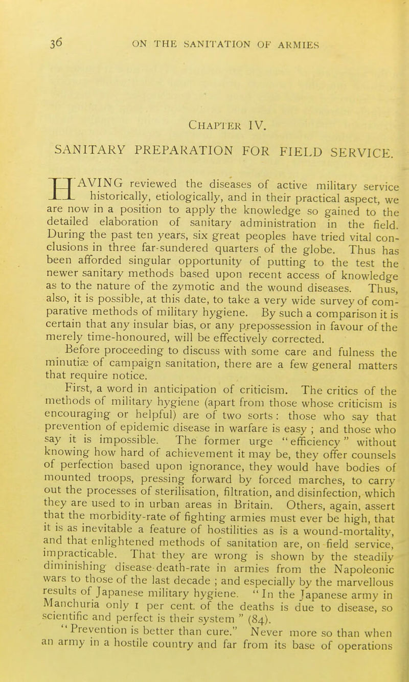 Chapter IV. SANITARY PREPARATION FOR FIELD SERVICE. HAVING reviewed the diseases of active military service historically, etiologically, and in their practical aspect, we are now in a position to apply the knowledge so gained to the detailed elaboration of sanitary administration in the field. During the past ten years, six great peoples have tried vital con- clusions in three far-sundered quarters of the globe. Thus has been afforded singular opportunity of putting to the test the newer sanitary methods based upon recent access of knowledge as to the nature of the zymotic and the wound diseases. Thus, also, it is possible, at this date, to take a very wide survey of com- parative methods of military hygiene. By such a comparison it is certain that any insular bias, or any prepossession in favour of the merely time-honoured, will be effectively corrected. Before proceeding to discuss with some care and fulness the minutis of campaign sanitation, there are a few general matters that require notice. First, a word in anticipation of criticism. The critics of the methods of military hygiene (apart from those whose criticism is encouraging or helpful) are of two sorts: those who say that prevention of epidemic disease in warfare is easy ; and those who say it is impossible. The former urge  eflJiciency without knowing how hard of achievement it may be, they offer counsels of perfection based upon ignorance, they would have bodies of mounted troops, pressing forward by forced marches, to carry out the processes of sterilisation, filtration, and disinfection, which they are used to in urban areas in Britain. Others, again, assert that the morbidity-rate of fighting armies m.ust ever be high, that it is as inevitable a feature of hostilities as is a wound-mortality, and that enlightened methods of sanitation are, on field service, impracticable. That they are wrong is shown by the steadily diminishing disease-death-rate in armies from the Napoleonic wars to those of the last decade ; and especially by the marvellous results of Japanese military hygiene.  In the Japanese army in Manchuria only i per cent, of the deaths is d'ue to disease, so -scientific and perfect is their system  (84). Prevention is better than cure. Never more so than when an army in a hostile country and far from its base of operations