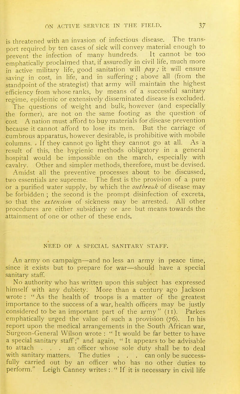 is threatened with an invasion of infectious disease. The trans- port required by ten cases of sick will convey material enough to prevent the infection of many hundreds. It cannot be too emphatically proclaimed that, if assuredly in civil life, much more in active military life, good sanitation will pay; it will ensure saving in cost, in life, and in suffering ; above all (from the standpoint of the strategist) that army will maintain the highest efficiency from whose ranks, by means of a successful sanitary regime, epidemic or extensively disseminated disease is excluded. The questions of weight and bulk, however (and especially the former), are not on the same footing as the question of cost. A nation must afford to buy materials for disease prevention because it cannot afford to lose its men. But the carriage of cumbrous apparatus, however desirable, is prohibitive with mobile columns. . If they cannot go light they cannot go at all. As a result of this, the hygienic methods obligatory in a general hospital would be impossible on the march, especially with cavalry. Other and simpler methods, therefore, must be devised. Amidst all the preventive processes about to be discussed, two essentials are supreme. The first is the provision of a pure or a purified water supply, by which the outbreak of disease may be forbidden ; the second is the prompt disinfection of excreta, so that the extension of sickness may be arrested. All other procedures are either subsidiary or are but means towards the attainment of one or other of these ends. NEED OF A SPECIAL SANITARY STAFF. An army on campaign—and no less an army in peace time, since it exists but to prepare for war—should have a special sanitary staff. No authority who has written upon this subject has expressed him.self with any dubiety. More than a century ago Jackson wrote: As the health of troops is a matter of the greatest importance to the success of a war, health officers may be justly considered to be an important part of the army (ii). Parkes emphatically urged the value of such a provision (76). In his report upon the medical arrangements in the South African war, Surgeon-General Wilson wrote :  It would be far better to have a special sanitary staff; and again,  It appears to be advisable to attach ... an officer whose sole duty shall be to deal with sanitary matters. The duties . . . can only be success- fully carried out by an officer who has no other duties to perform. Leigh Canney writes :  If it is necessary in civil life