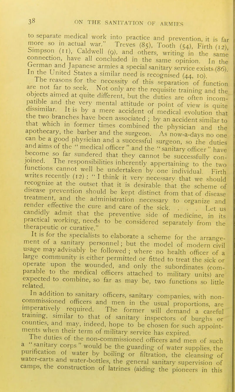 to separate medical work into practice and prevention it is far more so m actual war. Treves (85), Tooth (54), Firth (12) Snnpson (II), Caldwell (9), and others, writing in the same connection, have all concluded in the same opinion In the Lrerman and Japanese armies a special sanitary service exists (86) in the bnited States a similar need is recognised (44 10) The reasons for the nece.ssity of this separation 'of function are not far to seek. Not only are the requisite training and the objects ainied at quite different, but the duties are often incom- patible and the very mental attitude or point of view is quite di.ssimilar. It ,s by a mere accident of medical evolution that he two branches have been associated ; by an accident similar to that which m former times combined the physician and the apothecary, the barber and the surgeon. As now-a-days no one can be a good physician and a successful surgeon, so the duties and aims of the  medical officer  and the sanitary officer have become so far sundered that they cannot be successfully con- joined. The responsibilities inherently appertaining to the two functions cannot well be undertaken by one individual Firth writes recently (12) :  I think it verv necessarv that we should recognize at the outset that it is desirable that the scheme of disease prevention should be kept distinct from that of disease treatment and the administration necessary to organize and render effective the cure and care of the sick Let us candidly admit that the preventive side of medicine in its practical working, needs to be considered separately from the therapeutic or curative. It is for the specialists to elaborate a scheme for the arrange- ment of a sanitary personnel; but the model of modern civil u.sage may advisably be followed ; where no health officer of a large community is either permitted or fitted to treat the sick or operate upon the wounded, and only the subordinates (com- parable to the medical officers attached to military units) are expected to combine, so far as may be, two functions so little related. In addition to sanitary officers, sanitary companies, with non- commKssioned officers and men in the usual proportions are imperatively required. The former will demand a careful training, similar to that of sanitary inspectors of burghs or counties and may, indeed, hope to be chosen for such appoint- merits when their term of military service has expired. The duties of the non-commissioned officers and men of such a .^anitary corps  would be the guarding of water supplies the purification of water by boiling or filtration, the cleansing of water-carts and water-bottles, the general sanitary supervision of camps, the construction of latrines (aiding the pioneers in this