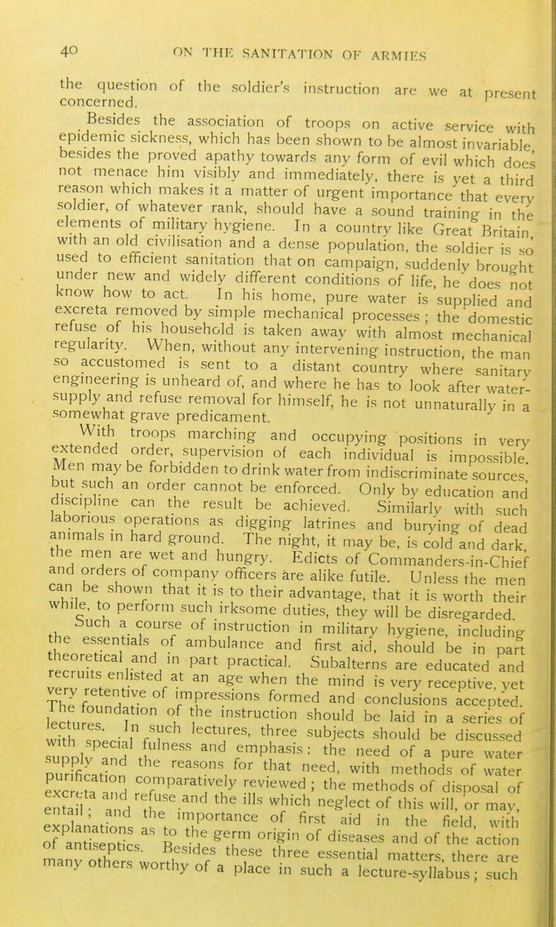 the question of the soldier's instruction are we at nresenf concerned. ' Besides the association of troops on active service with epidemic sickness, which has been shown to be almost invariable besides the proved apathy towards any form of evil which does not menace him visibly and immediately, there is yet a third reason which makes it a matter of urgent importance that every soldier, of whatever rank, should have a sound training in the elements of military hygiene. In a country like Great Britain with an old civilisation and a dense population, the .soldier is so used to efficient sanitation that on campaign, .suddenly brought under new and widely different conditions of life, he does not know how to act. In his home, pure water is supplied and excreta removed by simple mechanical processes; the domestic refuse of hi.s household is taken away with almost mechanical regularity. When, without any intervening instruction, the man so accustomed is sent to a distant country where sanitary engineering is unheard of, and where he has to look after water- supply and refuse removal for himself, he is not unnaturally in a somewhat grave predicament. With troops marching and occupying positions in very extended order supervision of each individual is impos.sible Men maybe forbidden to drink water from indiscriminate sources but such an order cannot be enforced. Only by education and discipline can the result be achieved. Similarly with such laborious operations as digging latrines and burying of dead animals in hard ground. The night, it may be. is cold and dark the men are wet and hungry. Edicts of Commanders-in-Chief and orders of company officers are alike futile. Unless the men can be shown that it is to their advantage, that it is worth their while, to perform such irksome duties, they will be disregarded buch a course of instruction in military hygiene, including the essentials of ambulance and first aid. should be in pait theoretical and ,n part practical. Subalterns are educated and ve^;!'. '^Z-' ^'d is very receptive, yet very retentive of impressions formed and conclusions accepted lectured f° i instruction should be laid in a series of with sneri.rrT '''T'' '^'^^ ^^^^^^ should be discussed supDir^nH X '^ emphasis: the need of a pure water Durrfir.Ho '■'^''^^ '^^^ ^^d- ^ith methods of water exc eta Ind Z^^^^'^T^y -.f'^^ = ^^^'^^ds of dispo.^al of entail and . ^'^^^ «^ ^'^'^ ^fJ- '^^v, exDlanatfons .. . 'T''''^''''' °^ ^'^ ^'^^ ^^'d. wid of antiseotic. R ^[^ °^ ^'^^^^^^ ^^ of the action ot antiseptics. Besides these three essential matters there are many others worthy of a place in such a lecture syllabi; such