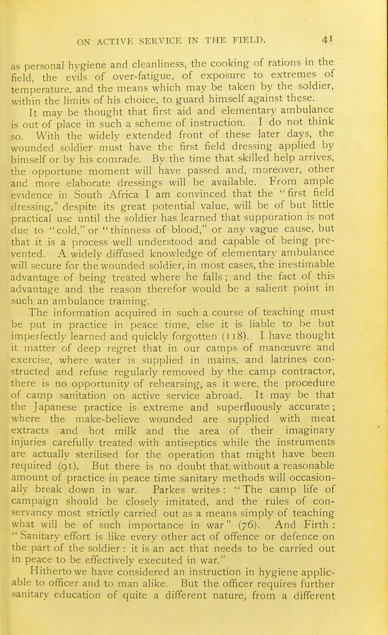 as personal hj'giene and cleanliness, the cooking of rations in the field, the evils of over-fatigue, of exposure to extremes of temperature, and the means which may be taken by the soldier, within the limits of his choice, to guard himself against these. It may be thought that first aid and elementary ambulance is out of place in such a scheme of instruction. I do not think so. With the widely extended front of these later days, the wounded soldier must have the first field dressing applied by himself or by his comrade. By the time that skilled help arrives, the opportune moment will have passed and, moreover, other and more elaborate dressings will be available. From ample evidence in South Africa I am convinced that the first field dressing, despite its great potential value, will be of but little practical use until the soldier has learned that suppuration is not due to cold, or thinness of blood, or any vague cause, but that it is a process well understood and capable of being pre- vented. A widely diffused knowledge of elementary ambulance will secure for the wounded soldier, in most cases, the inestimable advantage of being treated where he falls ; and the fact of this advantage and the reason therefor would be a salient point in such an ambulance training. The information acquired in such a course of teaching must be put in practice in peace time, else it is liable to be but imperfectly learned and quickly forgotten (ri8). I have thought it matter of deep regret that in our camps of manoeuvre and exercise, where water is supplied in mains, and latrines con- structed and refuse regularly removed by the camp contractor, there is no opportunity of rehearsing, as it were, the procedure of camp sanitation on active service abroad. It may be that the Japanese practice is extreme and superfluously accurate ; where the make-believe wounded are supplied with meat extracts and hot milk and the area of their imaginary injuries carefully treated with antiseptics while the instruments are actually sterilised for the operation that might have been required (91). But there is no doubt that, without a reasonable amount of practice in peace time sanitary methods will occasion- ally break down in war. Parkes writes: The camp life of campaign should be closely imitated, and the rules of con- servancy most strictly carried out as a means simply of teaching what will be of such importance in war (76). And Firth :  Sanitary effort is like every other act of offence or defence on the part of the soldier : it is an act that needs to be carried out in peace to be effectively executed in war. Hitherto we have considered an instruction in hygiene applic- able to officer and to man alike. But the ofificer requires further .sanitary education of quite a different nature, from a different