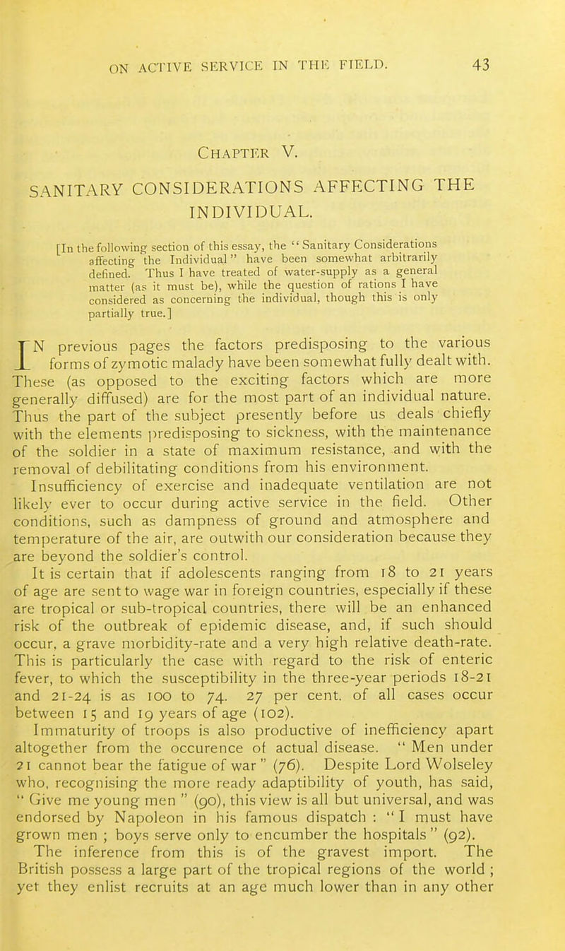 Chapter V. SANITARY CONSIDERATIONS AFFFXTING THE INDIVIDUAL. [In the followiug section of this essay, the  Sanitary Considerations affecting the Individual have been somewhat arbitrarily defined. Thus I have treated of water-supply as a general matter (as it must be), while the question of rations I have considered as concerning the individual, though this is only partially true.] iN previous pages the factors predisposing to the various forms of zymotic malady have been somewhat fully dealt w^ith. These (as opposed to the exciting factors which are more generally diffused) are for the most part of an individual nature. Thus the part of the subject presently before us deals chiefly with the elements ])redi?posing to sickness, with the maintenance of the soldier in a state of maximum resistance, and with the removal of debilitating conditions from his environment. Insufficiency of exercise and inadequate ventilation are not likely ever to occur during active service in the field. Other conditions, such as dampness of ground and atmosphere and temperature of the air, are outwith our consideration because they are beyond the soldier's control. It is certain that if adolescents ranging from t8 to 21 years of age are sent to wage war in foreign countries, especially if these are tropical or sub-tropical countries, there will be an enhanced risk of the outbreak of epidemic disease, and, if such should occur, a grave morbidity-rate and a very high relative death-rate. This is particularly the case with regard to the risk of enteric fever, to which the susceptibility in the three-year periods 18-21 and 21-24 is as 100 to 74. 27 per cent, of all cases occur between 15 and 19 years of age (102). Immaturity of troops is also productive of inefficiency apart altogether from the occurence of actual disease.  Men under 21 cannot bear the fatigue of war  (76). Despite Lord Wolseley who, recognising the more ready adaptibility of youth, has said,  Give me young men  (90), this view is all but universal, and was endorsed by Napoleon in his famous dispatch :  I must have grown men ; boys .serve only to encumber the hospitals (92). The inference from this is of the gravest import. The British pcssess a large part of the tropical regions of the world ; yet they enlist recruits at an age much lower than in any other