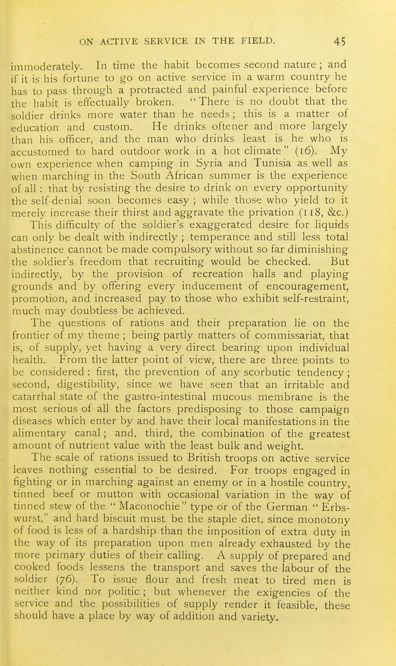 immoderately. In time the habit becomes second nature ; and if it is his fortune to go on active service in a warm country he has to pass through a protracted and painful experience before the habit is effectually broken. There is no doubt that the soldier drinks more water than he needs; this is a matter of education and custom. He drinks oftener and more largely than his officer, and the man who drinks least is he who is accustomed to hard outdoor work in a hot climate  (i6). My own experience when camping in Syria and Tunisia as well as when marching in the South African summer is the experience of all : that by resisting the desire to drink on every opportunity the self-denial soon becomes easy ; while those who yield to it merely increase their thirst and aggravate the privation (li8, &c.) This difficulty of the soldier's exaggerated desire for liquids can only be dealt with indirectly ; temperance and still less total abstinence cannot be made compulsory without so far diminishing the soldier's freedom that recruiting would be checked. But indirectly, by the provision of recreation halls and playing grounds and by offering every inducement of encouragement, promotion, and increased pay to those who exhibit self-restraint, much may doubtless be achieved. The questions of rations and their preparation lie on the frontier of my theme ; being partly matters of commissariat, that is, of supply, yet having a very direct bearing upon individual health. From the latter point of view, there are three points to be considered : first, the prevention of any scorbutic tendency ; second, digestibility, since we have seen that an irritable and catarrhal state of the gastro-intestinal mucous membrane is the most serious of all the factors predisposing to those campaign diseases which enter by and have their local manifestations in the alimentary canal; and. third, the combination of the greatest amount of nutrient value with the least bulk and weight. The scale of rations issued to British troops on active service leaves nothing essential to be desired. For troops engaged in fighting or in marching against an enemy or in a hostile country, tinned beef or mutton with occasional variation in the way of tinned stew of the  Maconochie type or of the German  Erbs- wurst, and hard biscuit must be the staple diet, since monotony of food is less of a hardship than the imposition of extra duty in the way of its preparation upon men already exhausted by the more primary duties of their calling. A supply of prepared and cooked foods lessens the transport and saves the labour of the soldier (76). To issue flour and fresh meat to tired men is neither kind nor politic ; but whenever the exigencies of the service and the possibilities of supply render it feasible, these should have a place by way of addition and variety.