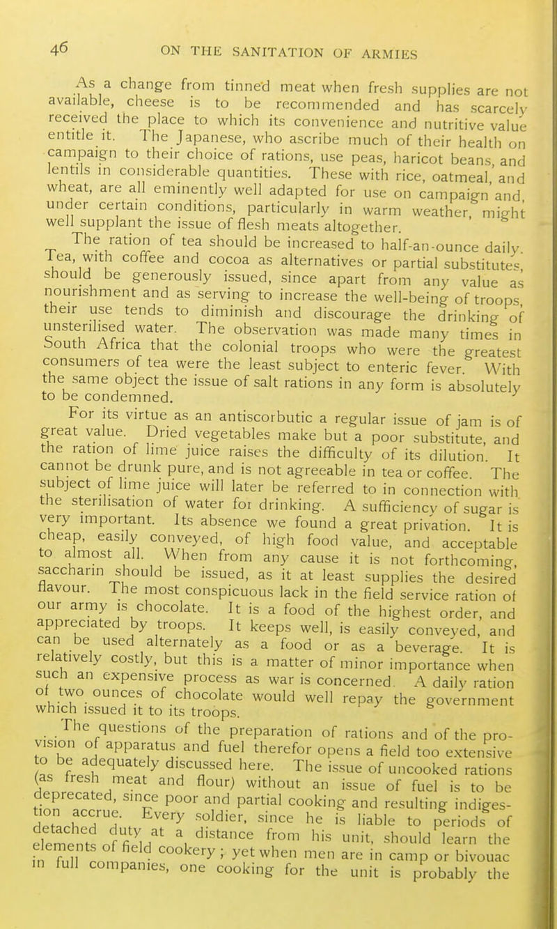 As a change from tinne-d meat when fresh supph'es are not available, cheese is to be recommended and has scarcely received the place to which its convenience and nutritive value entitle it. The Japanese, who ascribe much of their health on campaign to their choice of rations, use peas, haricot beans and lentils in considerable quantities. These with rice, oatmeal'and wheat, are all eminently well adapted for use on campaign'and under certain conditions, particularly in warm weather mieht well supplant the issue of flesh meats altogether. ' The ration of tea should be increased to haif-an-ounce daily lea, with coffee and cocoa as alternatives or partial substitutes^ should be generously issued, since apart from any value as nourishment and as serving to increase the well-being of troops their use tends to diminish and discourage the drinking of unsterihsed water. The observation was made many times in bouth Africa that the colonial troops who were the greatest consumers of tea were the least subject to enteric fever With the same object the issue of salt rations in any form is absolutely to be condemned. For its virtue as an antiscorbutic a regular issue of jam is of great value. Dried vegetables make but a poor substitute, and the ration of lime juice raises the difficulty of its dilution It cannot be drunk pure, and is not agreeable in tea or coffee The subject of hme juice will later be referred to in connection with the sterilisation of water for drinking. A sufficiency of sugar is very important. Its absence we found a great privation It is cheap, easily conveyed, of high food value, and acceptable to almost all. When from any cause it is not forthcoming, saccharin should be i.ssued, as it at least supplies the desired navour. 1 he most conspicuous lack in the field service ration of our army is chocolate. It is a food of the highest order, and appreciated by troops. It keeps well, is easily conveyed, and can be used alternately as a food or as a beverage It is relatively costly, but this is a matter of minor importance when such an expensive process as war is concerned. A daily ration of two ounces of chocolate would well repay the government which issued it to its troops. The questions of the preparation of rations and of the pro- vision of apparatus and fuel therefor opens a field too extensive o be adequately discussed here. The issue of uncooked rations (as fresh meat and flour) without an issue of fuel is to be deprecated, since poor and partial cooking and resulting indiges- detached'^H- . 'J^^^''' '^'^^ ^e is liable to periods^ of tte^lZtnfTu' ^ ^'''^^ f''^^ it. should learn the in full companies, one cooking for the unit is probably the