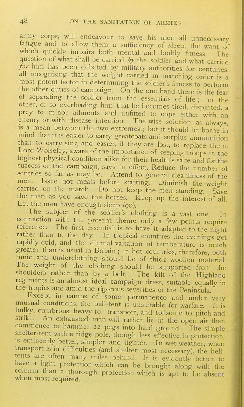 army corps, will endeavour to save his men all unnecessary fatigue and to allow them a sufficiency of sleep, the want of which quickly impairs both mental and bodily fitness. The question of what shall be carried by the soldier and what carried for him has been debated by military authorities for centuries all recognising that the weight carried in marching order is a most potent factor in determining the soldier's fitness to perform the other duties of campaign. On the one hand there is the fear of separating the soldier from the essentials of life ; on the other, of so overloading him that he becomes tired, dispirited, a prey to minor ailments and unfitted to cope either with an enemy or with disease infection. The wise solution, as always is a mean between the two extremes ; but it should be borne in mmd that it is easier to carry greatcoats and surplus ammunition than to carry sick, and easier, if they are lost, to replace them. Lord Wolseley, aware of the importance of keeping troops in the highest physical condition alike for their health's sake and for the success of the campaign, says in effect, Reduce the number of sentries so far as may be. Attend to general cleanliness of the men. Issue hot meals before starting. Diminish the weight carried on the march. Do not keep the men standing. Save the men as you save the horses. Keep up the interest of all. Let the men have enough sleep (90). The subject of the soldier's clothing is a vast one. In connection with the present theme only a few points require reference. The first es.sential is to have it adapted to the night rather than to the day. In tropical countries the evenings get rapidly cold, and the diurnal variation of temperature is much greater than is usual in Britain ; in hot countries, therefore, both tunic and underclothing should be of thick woollen material. The weight of the clothing should be supported from the shoulders rather than by a belt. The kilt of the Highland regiments is an almost ideal campaign dress, suitable equally in the tropics and amid the rigorous severities of the Peninsula. Except in camps of some permanence and under very unusual conditions, the bell-tent is unsuitable for warfare. It is bulky, cumbrous, heavy for transport, and toilsome to pitch and strike. An exhausted man will rather lie in the open air than commence to hammer 22 pegs into hard ground. The simple shelter-tent with a ridge pole, though less effective in protection IS eminently better, simpler, and lighter. In wet weather, when transport is in difficulties (and shelter most necessary), the bell- tents are often many miles behind. It is evidently better to have a light protection which can be brought along with the column than a thorough protection which is apt to be absent when most required.