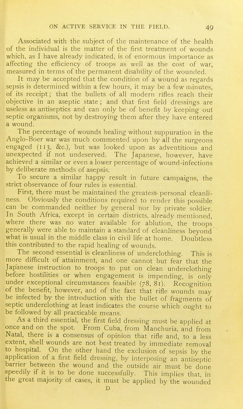Associated with the subject of the maintenance of the health of the individual is the matter of the first treatment of wounds which, as I have already indicated, is of enormous importance as affecting the efficiency of troops as well as the cost of war, measured in terms of the permanent disability of the wounded. It may be accepted that the condition of a wound as regards sepsis is determined within a few hours, it may be a few minutes, of its receipt; that the bullets of all modern rifles reach their objective in an aseptic state ; and that first field dressings are useless as antiseptics and can only be of benefit by keeping out septic organisms, not by destroying them after they have entered a wound. The percentage of wounds healing without suppuration in the Anglo-Boer war was much commented upon by all the surgeons engaged (113, &c.), but was looked upon as adventitious and unexpected if not undeserved. The Japanese, however, have achieved a similar or even a lower percentage of wound-infections by deliberate methods of asepsis. To secure a similar happy result in future campaigns, the strict observance of four rules is essential. First, there must be maintained the greatest- personal cleanli- ness. Obviously the conditions required to render this possible can be commanded neither by general nor by private soldier. In South Africa, except in certain districts, already mentioned, where there was no water available for ablution, the troops generally were able to maintain a standard of cleanliness beyond what is usual in the middle class in civil life at home. Doubtless this contributed to the rapid healing of wounds. The second essential is cleanliness of underclothing. This is more difficult of attainment, and one cannot but fear that the Japanese instruction to troops to put on clean underclothing before hostilities or when engagement is impending, is only under exceptional circumstances feasible (78, 81). Recognition of the benefit, however, and of the fact that rifle wounds may be infected by the introduction with the bullet of fragments of septic underclothing at least indicates the course which ought to be followed by all practicable means. As a third essential, the first field dre.ssing must be applied at once and on the spot. From Cuba, from Manchuria, and from Natal, there is a consensus of opinion that rifle and, to a less extent, shell wounds are not best treated by immediate removal to hospital. On the other hand the exclusion of sepsis by the application of a first field dressing, by interposing an antiseptic barrier between the wound and the outside air must be done speedily if it is to be done successfully. This implies that, in the great majority of cases, it must be applied by the wounded D