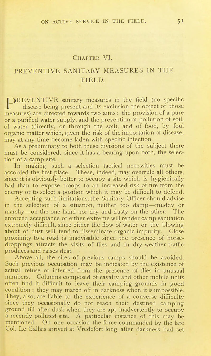 Chapter VI. PREVENTIVE SANITARY MEASURES IN THE FIELD. )REVENTIVE sanitary measures in the field (no specific disease being present and its exclusion the object of those measures) are directed towards two aims : the provision of a pure or a purified water supply, and the prevention of pollution of soil, of water (directly, or through the soil), and of food, by foul organic matter which, given the risk of the importation of disease, may at any time become laden with specific infection. As a preliminary to both these divisions of the subject there must be considered, since it has a bearing upon both, the selec- tion of a camp site. In making such a selection tactical necessities must be accorded the first place. These, indeed, may overrule all others, since it is obviously better to occupy a site which is hygienically bad than to expose troops to an increased risk of fire from the enemy or to select a position which it may be difficult to defend. Accepting such limitations, the Sanitary Officer should advise in the selection of a situation, neither too damp—muddy or marshy—on the one hand nor dry and dusty on the other. The enforced acceptance of either extreme will render camp sanitation extremely difficult, since either the flow of water or the blowing about of dust will tend to disseminate organic impurity. Close proximity to a road is inadvisable since the presence of horse- droppings attracts the visits of flies and in dry weather traffic produces and raises dust. Above all, the sites of previous camps should be avoided. Such previous occupation may be indicated by the existence of actual refuse or inferred from the presence of flies in unusual numbers. Columns composed of cavalry and other mobile units often find it difficult to leave their camping grounds in good condition ; they may march off in darkness when it is impossible. They, also, are liable to the experience of a converse difficulty since they occasionally do not reach their destined camping ground till after dusk when they are apt inadvertently to occupy a recently polluted site. A particular instance of this may be mentioned. On one occasion the force commanded by the late Col. Le Galiais arrived at Vredefort long after darkness had set