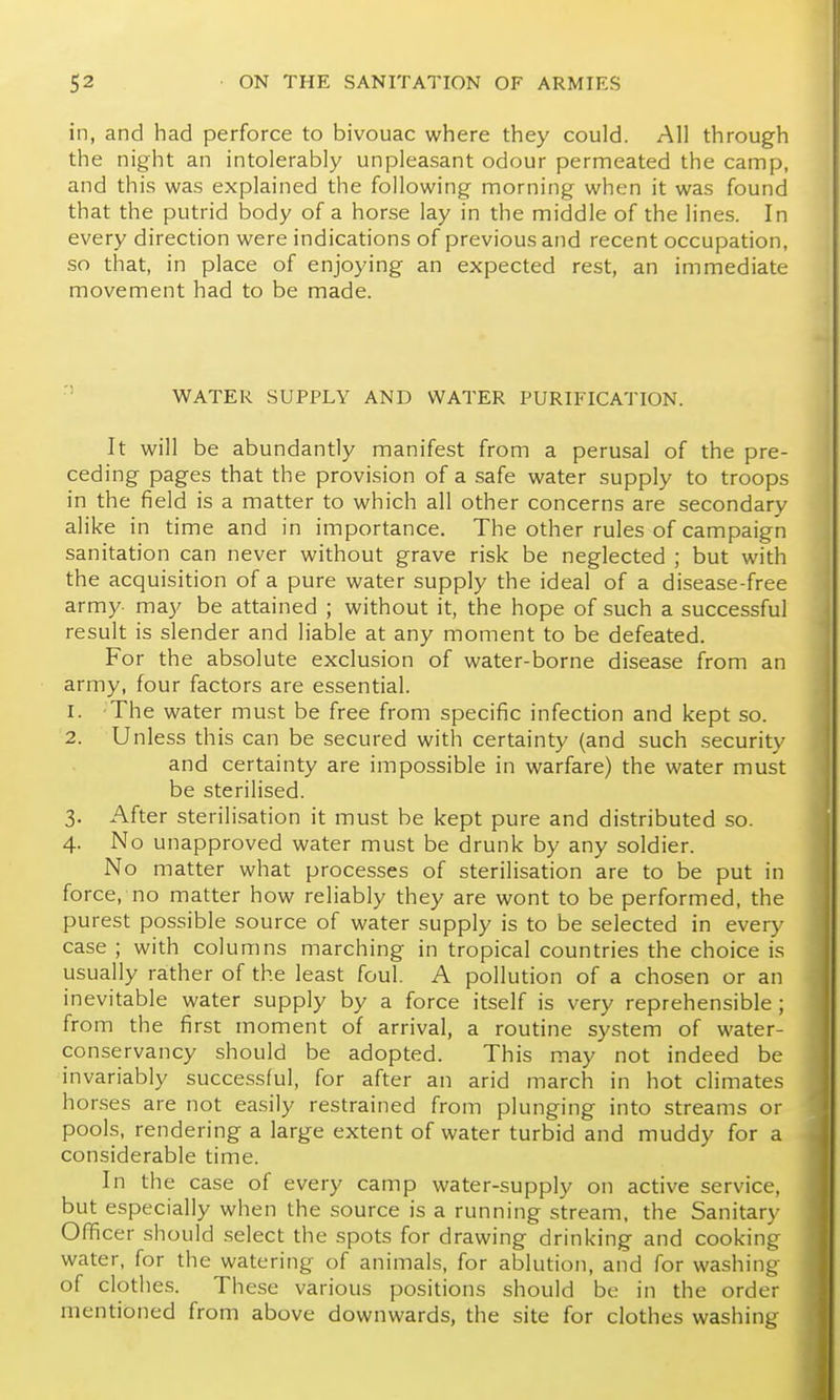 in, and had perforce to bivouac where they could. All through the night an intolerably unpleasant odour permeated the camp, and this was explained the following morning when it was found that the putrid body of a horse lay in the middle of the lines. In every direction were indications of previous and recent occupation, so that, in place of enjoying an expected rest, an immediate movement had to be made. ' WATER SUPPLY AND WATER PURIFICATION. It will be abundantly manifest from a perusal of the pre- ceding pages that the provision of a safe water supply to troops in the field is a matter to which all other concerns are secondary alike in time and in importance. The other rules of campaign sanitation can never without grave risk be neglected ; but with the acquisition of a pure water supply the ideal of a disease-free army may be attained ; without it, the hope of such a successful result is slender and liable at any moment to be defeated. For the absolute exclusion of water-borne disease from an army, four factors are essential. 1. The water must be free from specific infection and kept so. 2. Unless this can be secured with certainty (and such .security and certainty are impossible in warfare) the water must be sterilised. 3. After sterilisation it must be kept pure and distributed so. 4. No unapproved water must be drunk by any soldier. No matter what processes of sterilisation are to be put in force, no matter how reliably they are wont to be performed, the purest possible source of water supply is to be selected in every case ; with columns marching in tropical countries the choice is usually rather of the least foul. A pollution of a chosen or an inevitable water supply by a force itself is very reprehensible; from the first moment of arrival, a routine system of water- conservancy should be adopted. This may not indeed be invariably successful, for after an arid march in hot climates hor.ses are not easily restrained from plunging into streams or pools, rendering a large extent of water turbid and muddy for a considerable time. In the case of every camp water-supply on active service, but especially when the source is a running stream, the Sanitary Officer should select the spots for drawing drinking and cooking water, for the watering of animals, for ablution, and for washing of clothes. These various positions should be in the order mentioned from above downwards, the site for clothes washing