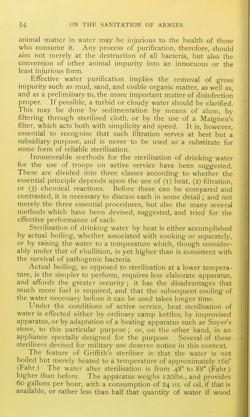 animal matter in water may be injurious to the health of those who consume it. Any process of purification, therefore, should aim not merely at the destruction of all bacteria, but also the conversion of other animal impurity into an innocuous or the least injurious form. Effective water purification implies the removal of gross impurity such as mud, sand, and visible organic matter, as well as, and as a preliminary to, the more important matter of disinfection proper. If possible, a turbid or cloudy water should be clarified. This may be done by sedimentation by means of alum, by filtering through sterilised cloth, or by the use of a Maignen's filter, which acts both with simplicity and speed. It is, however, essential to recognise that such filtration serves at best but a subsidiary purpose, and is never to be used as a substitute for some form of reliable sterilisation. Innumerable methods for the sterilisation of drinking water for the use of troops on active service have been suggested. These are divided into three classes according to whether the essential principle depends upon the use of (l) heat, (2) filtration, or (3) chemical reactions. Before these can be compared and contrasted, it is necessary to discuss each in some detail; and not merely the three essential procedures, but also the many severaJ methods which have been devised, suggested, and tried for the effective performance of each. Sterilisation of drinking water by heat is either accomplished by actual boiling, whether associated with cooking or separately, or by raising the water to a temperature which, though consider- ably under that of ebullition, is yet higher than is consistent with the survival of pathogenic bacteria. Actual boiling, as opposed to sterilisation at a lower tempera- ture, is the simpler to perform, requires less elaborate apparatus, and affords the greater security; it has the disadvantages that much more fuel is required, and that the subsequent cooling of the water necessary before it can be used takes longer time. Under the conditions of active service, heat sterilisation of water is effected either by ordinary camp kettles, by improvised apparatus, or by adaptation of a heating apparatus such as Soyer's stove, to this particular purpose ; or, on the other hand, in an appliance specially designed for the purpose. Several of these sterilisers devised for military use deserve notice in this context. The feature of Griffith's steriliser is that the water is not boiled but merely heated to a temperature of approximately 160° (Fahr.) The water after sterilisation is from 48° to 88° (Fahr.) higher than before. The apparatus weighs I20lbs., and provides 60 gallons per hour, with a consumption of 24 oz. of oil, if that is available, or rather less than half that quantity of water if wood