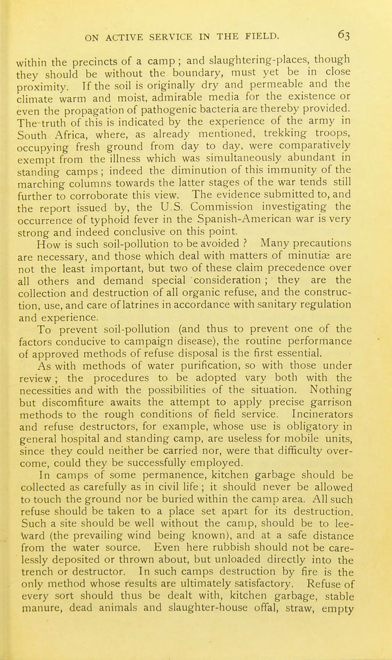 within the precincts of a camp; and slaughtering-places, though they should be without the boundary, must yet be in close proximity. If the soil is originally dry and permeable and the climate warm and moist, admirable media for the existence or even the propagation of pathogenic bacteria are thereby provided. The truth of chis is indicated by the experience of the army in South Africa, where, as already mentioned, trekking troops, occupying fresh ground from day to day, were comparatively exempt from the illness which was simultaneously abundant in standing camps; indeed the diminution of this immunity of the marching columns towards the latter stages of the war tends still further to corroborate this view. The evidence submitted to, and the report issued by, the U.S. Commission investigating the occurrence of typhoid fever in the Spanish-American war is very strong and indeed conclusive on this point. How is such soil-pollution to be avoided ? Many precautions are necessary, and those which deal with matters of minutiae are not the least important, but two of these claim precedence over all others and demand special consideration ; they are the collection and destruction of all organic refuse, and the construc- tion, use, and care of latrines in accordance with sanitary regulation and experience. To prevent soil-pollution (and thus to prevent one of the factors conducive to campaign disease), the routine performance of approved methods of refuse disposal is the first essential. As with methods of water purification, so with those under review; the procedures to be adopted vary both with the necessities and with the possibilities of the situation. Nothing but discomfiture awaits the attempt to apply precise garrison methods to the rough conditions of field service. Incinerators and refuse destructors, for example, whose use is obligatory in general hospital and standing camp, are useless for mobile units, since they could neither be carried nor, were that difificulty over- come, could they be successfully employed. In camps of some permanence, kitchen garbage should be collected as carefully as in civil life ; it should never be allowed to touch the ground nor be buried within the camp area. All such refuse should be taken to a place set apart for its destruction. Such a site should be well without the camp, should be to lee- Ward (the prevailing wind being known), and at a safe distance from the water source. Even here rubbish should not be care- lessly deposited or thrown about, but unloaded directly into the trench or destructor. In such camps destruction by fire is the only method whose results are ultimately .satisfactory. Refuse of every sort should thus be dealt with, kitchen garbage, stable manure, dead animals and slaughter-house offal, straw, empty