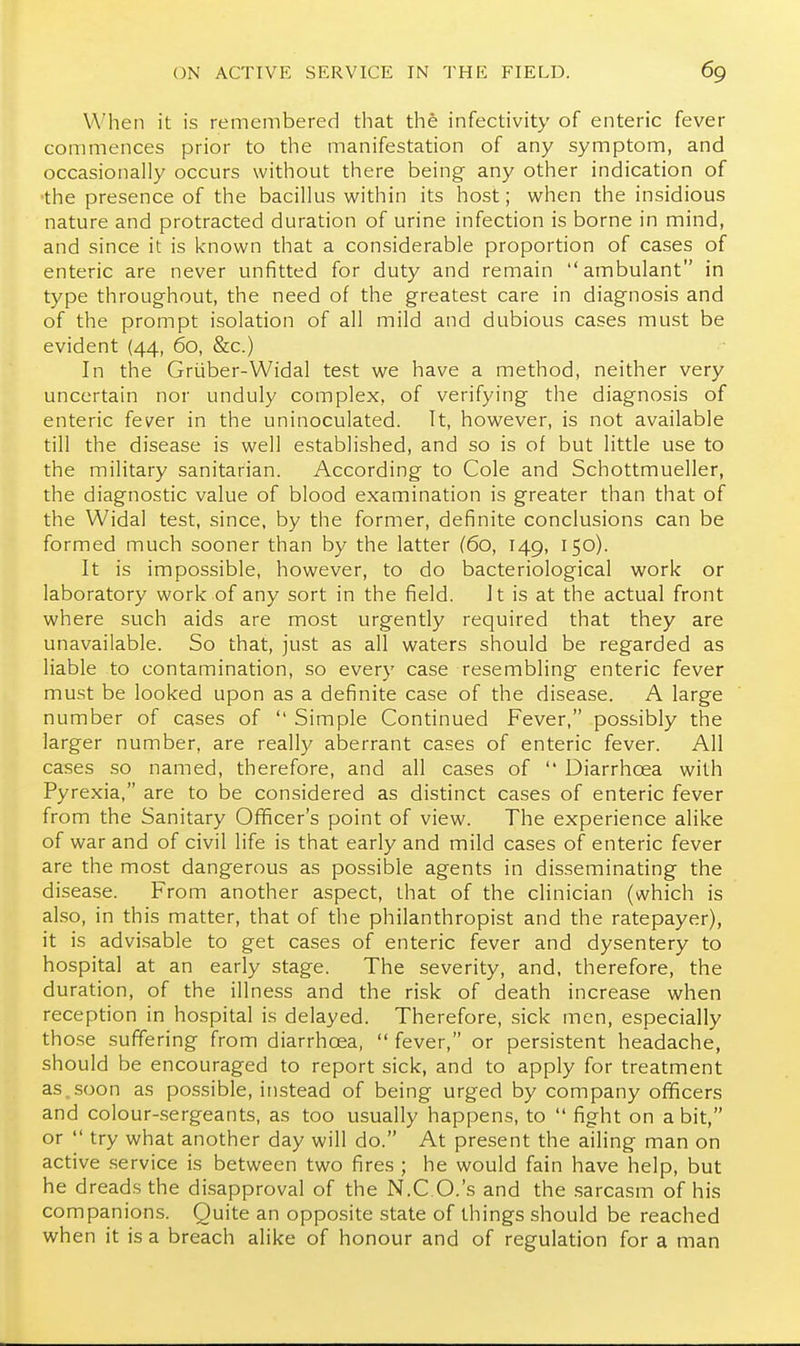 V\'hen it is remembered that the infectivity of enteric fever commences prior to the manifestation of any symptom, and occasionally occurs without there being any other indication of •the presence of the bacillus within its host; when the insidious nature and protracted duration of urine infection is borne in mind, and since it is known that a considerable proportion of cases of enteric are never unfitted for duty and remain ambulant in type throughout, the need of the greatest care in diagnosis and of the prompt isolation of all mild and dubious cases must be evident (44, 60, &c.) In the Griiber-Widal test we have a method, neither very uncertain nor unduly complex, of verifying the diagnosis of enteric fever in the uninoculated. Tt, however, is not available till the disease is well established, and so is of but little use to the military sanitarian. According to Cole and Schottmueller, the diagnostic value of blood examination is greater than that of the Widal test, since, by the former, definite conclusions can be formed much sooner than by the latter (60, 149, 150). It is impossible, however, to do bacteriological work or laboratory work of any sort in the field. It is at the actual front where such aids are most urgently required that they are unavailable. So that, just as all waters should be regarded as liable to contamination, so every case resembling enteric fever must be looked upon as a definite case of the disease. A large number of cases of  Simple Continued Fever, possibly the larger number, are really aberrant cases of enteric fever. All cases so named, therefore, and all cases of  Diarrhoea with Pyrexia, are to be considered as distinct cases of enteric fever from the Sanitary Officer's point of view. The experience alike of war and of civil life is that early and mild cases of enteric fever are the most dangerous as possible agents in disseminating the disease. From another aspect, that of the clinician (which is also, in this matter, that of the philanthropist and the ratepayer), it is advi.sable to get cases of enteric fever and dysentery to hospital at an early stage. The severity, and, therefore, the duration, of the illness and the risk of death increase when reception in hospital is delayed. Therefore, sick men, especially those suffering from diarrhoea,  fever, or persistent headache, should be encouraged to report sick, and to apply for treatment as.soon as possible, instead of being urged by company ofificers and colour-sergeants, as too usually happens, to  fight on a bit, or  try what another day will do. At present the ailing man on active .service is between two fires ; he would fain have help, but he dreads the disapproval of the N.C O.'s and the .sarcasm of his companions. Quite an opposite state of things should be reached when it is a breach alike of honour and of regulation for a man