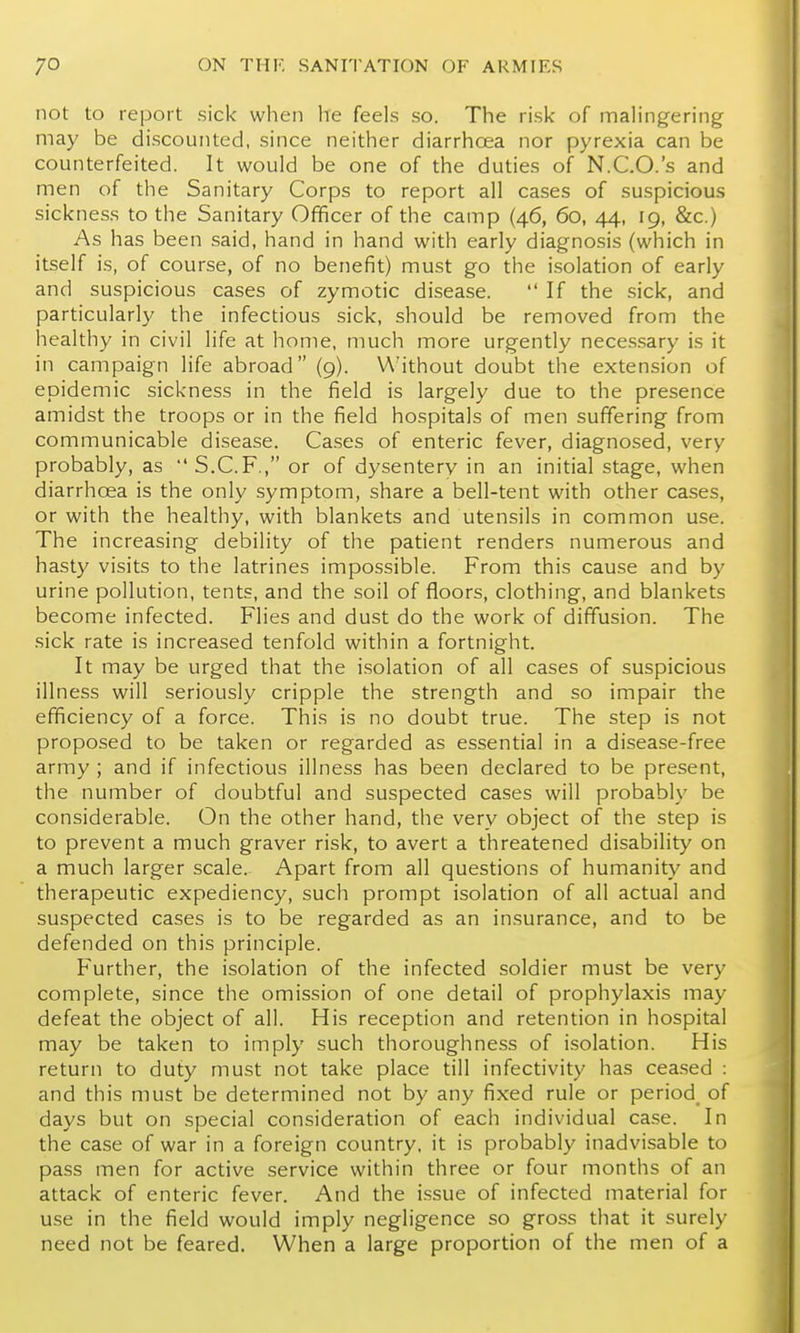 not to report sick when he feels so. The risk of malingering may be discounted, since neither diarrhoea nor pyrexia can be counterfeited. It would be one of the duties of N.C.O.'s and men of the Sanitary Corps to report all cases of suspicious sickness to the Sanitary Officer of the camp (46, 60, 44, 19, &c.) As has been said, hand in hand with early diagnosis (which in itself is, of course, of no benefit) must go the isolation of early and suspicious cases of zymotic disease.  If the sick, and particularly the infectious sick, should be removed from the healthy in civil life at home, much more urgently neces.sary is it in campaign life abroad (9). \A'ithout doubt the extension of epidemic sickness in the field is largely due to the presence amidst the troops or in the field hospitals of men suffering from communicable disease. Cases of enteric fever, diagnosed, very probably, as S.C.F., or of dysentery in an initial stage, when diarrhoea is the only symptom, share a bell-tent with other cases, or with the healthy, with blankets and utensils in common use. The increasing debility of the patient renders numerous and hasty visits to the latrines impossible. From this cause and by urine pollution, tents, and the soil of floors, clothing, and blankets become infected. Flies and dust do the work of diffusion. The sick rate is increased tenfold within a fortnight. It may be urged that the isolation of all cases of suspicious illness will seriously cripple the strength and so impair the efficiency of a force. This is no doubt true. The step is not proposed to be taken or regarded as essential in a disease-free army ; and if infectious illness has been declared to be present, the number of doubtful and suspected cases will probably be considerable. On the other hand, the very object of the step is to prevent a much graver risk, to avert a threatened disability on a much larger scale. Apart from all questions of humanity and therapeutic expediency, such prompt isolation of all actual and suspected cases is to be regarded as an insurance, and to be defended on this principle. Further, the isolation of the infected soldier must be very complete, since the omission of one detail of prophylaxis may defeat the object of all. His reception and retention in hospital may be taken to imply such thoroughness of isolation. His return to duty must not take place till infectivity has cea.sed : and this must be determined not by any fixed rule or period^ of days but on special consideration of each individual case. In the case of war in a foreign country, it is probably inadvisable to pass men for active service within three or four months of an attack of enteric fever. And the issue of infected material for use in the field would imply negligence so gross that it surely need not be feared. When a large proportion of the men of a