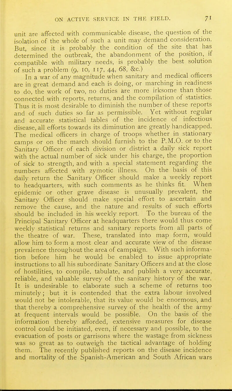 unit are affected with communicable disease, the question of the isolation of the whole of such a unit may demand consideration. But, since it is probably the condition of the site that has determined the outbreak, the abandonment of the position, if compatible with military needs, is probably the best solution of such a problem (9, 10, 117, 44, 68, &c.) In a war of any magnitude when sanitary and medical officers are in great demand and each is doing, or marching in readiness to do, the work of two, no duties are more irksome than those connected with reports, returns, and the compilation of statistics. Thus it is most desirable to diminish the number of these reports and of such duties so far as permissible. Yet without regular and accurate statistical tables of the incidence of infectious disease, all efforts towards its diminution are greatly handicapped. The medical officers in charge of troops whether in stationary camps or on the march should furnish to the P.M.O. or to the Sanitary Officer of each division or district a daily sick report with the actual number of sick under his charge, the proportion of sick to strength, and with a special statement regarding the numbers affected with zymotic illness. On the basis of this daily return the Sanitary Officer should make a weekly report to headquarters, with such comments as he thinks fit. When epidemic or other grave disease is unusually prevalent, the Sanitary Officer should make special effort to ascertain and remove the cause, and the nature and results of such efforts should be included in his weekly report. To the bureau of the Principal Sanitary Officer at headquarters there would thus come weekly statistical returns and sanitary reports from all parts of the theatre of war. These, translated into map form, would allow him to form a most clear and accurate view of the disease prevalence throughout the area of campaign. With such informa- tion before him he would be enabled to issue appropriate instructions to all his subordinate Sanitary Officers and at the close of hostilities, to compile, tabulate, and publish a very accurate, reliable, and valuable survey of the sanitary history of the war. It is undesirable to elaborate such a scheme of returns too minutely; but it is contended that the extra labour involved would not be intolerable, that its value would be enormous, and that thereby a comprehensive survey of the health of the army at frequent intervals would be possible. On the basis of the information thereby afforded, extensive measures for disease control could be initiated, even, if necessary and possible, to the evacuation of posts or garrisons where the wastage from sickness was so great as to outweigh the tactical advantage of holding them. The recently published reports on the disease incidence and mortality of the Spanish-American and South African wars